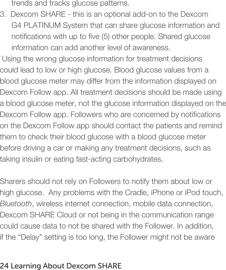   trends and tracks glucose patterns.    3.  Dexcom SHARE - this is an optional add-on to the Dexcom G4 PLATINUM System that can share glucose information and notifications with up to five (5) other people. Shared glucose information can add another level of awareness.  Using the wrong glucose information for treatment decisions could lead to low or high glucose. Blood glucose values from a blood glucose meter may differ from the information displayed on Dexcom Follow app. All treatment decisions should be made using a blood glucose meter, not the glucose information displayed on the Dexcom Follow app. Followers who are concerned by notifications on the Dexcom Follow app should contact the patients and remind them to check their blood glucose with a blood glucose meter before driving a car or making any treatment decisions, such as taking insulin or eating fast-acting carbohydrates.   Sharers should not rely on Followers to notify them about low or high glucose.  Any problems with the Cradle, iPhone or iPod touch, Bluetooth, wireless internet connection, mobile data connection, Dexcom SHARE Cloud or not being in the communication range could cause data to not be shared with the Follower. In addition, if the “Delay” setting is too long, the Follower might not be aware    24 Learning About Dexcom SHARE   
