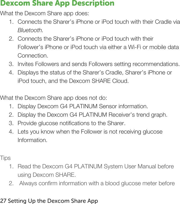   Dexcom Share App Description What the Dexcom Share app does: 1. Connects the Sharer’s iPhone or iPod touch with their Cradle via Bluetooth. 2. Connects the Sharer’s iPhone or iPod touch with their Follower’s iPhone or iPod touch via either a Wi-Fi or mobile data Connection. 3. Invites Followers and sends Followers setting recommendations. 4. Displays the status of the Sharer’s Cradle, Sharer’s iPhone or iPod touch, and the Dexcom SHARE Cloud.  What the Dexcom Share app does not do: 1. Display Dexcom G4 PLATINUM Sensor information. 2. Display the Dexcom G4 PLATINUM Receiver’s trend graph. 3. Provide glucose notifications to the Sharer. 4. Lets you know when the Follower is not receiving glucose Information.  Tips 1. Read the Dexcom G4 PLATINUM System User Manual before using Dexcom SHARE.   2.  Always confirm information with a blood glucose meter before  27 Setting Up the Dexcom Share App   