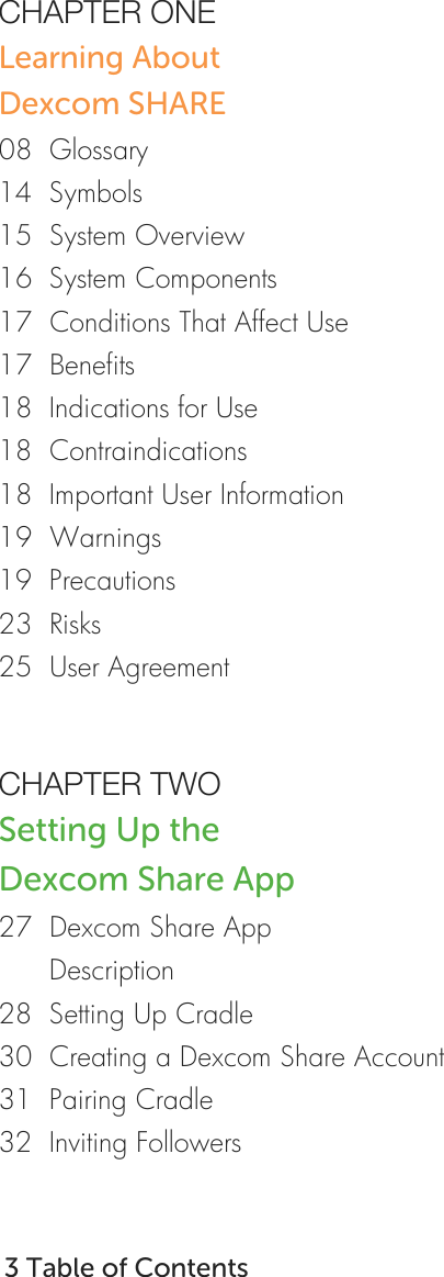   CHAPTER ONE     Learning About      Dexcom SHARE     08  Glossary 14  Symbols 15  System Overview 16  System Components 17  Conditions That Affect Use 17  Benefits 18  Indications for Use 18  Contraindications 18  Important User Information 19  Warnings 19  Precautions 23  Risks 25  User Agreement       CHAPTER TWO Setting Up the  Dexcom Share App 27  Dexcom Share App        Description 28  Setting Up Cradle 30  Creating a Dexcom Share Account 31  Pairing Cradle 32  Inviting Followers     3 Table of Contents   