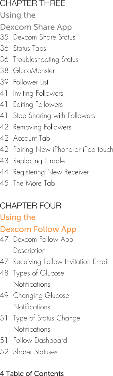   CHAPTER THREE Using the Dexcom Share App 35  Dexcom Share Status 36  Status Tabs 36  Troubleshooting Status 38  GlucoMonster 39  Follower List 41  Inviting Followers 41  Editing Followers 41  Stop Sharing with Followers 42  Removing Followers 42  Account Tab 42  Pairing New iPhone or iPod touch 43  Replacing Cradle 44  Registering New Receiver 45  The More Tab  CHAPTER FOUR Using the Dexcom Follow App 47  Dexcom Follow App        Description 47  Receiving Follow Invitation Email 48  Types of Glucose        Notifications 49  Changing Glucose        Notifications 51  Type of Status Change        Notifications 51  Follow Dashboard 52  Sharer Statuses    4 Table of Contents 
