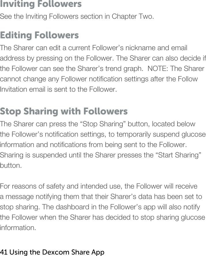   Inviting Followers See the Inviting Followers section in Chapter Two.    Editing Followers The Sharer can edit a current Follower’s nickname and email address by pressing on the Follower. The Sharer can also decide if the Follower can see the Sharer’s trend graph.  NOTE: The Sharer cannot change any Follower notification settings after the Follow Invitation email is sent to the Follower.  Stop Sharing with Followers The Sharer can press the “Stop Sharing” button, located below the Follower’s notification settings, to temporarily suspend glucose information and notifications from being sent to the Follower.  Sharing is suspended until the Sharer presses the “Start Sharing” button.  For reasons of safety and intended use, the Follower will receive a message notifying them that their Sharer’s data has been set to stop sharing. The dashboard in the Follower’s app will also notify the Follower when the Sharer has decided to stop sharing glucose information.   41 Using the Dexcom Share App   