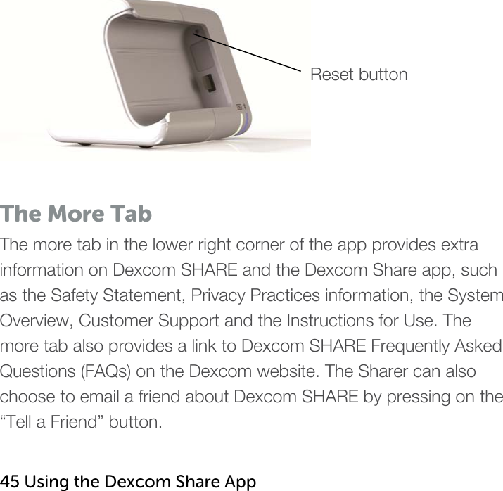    Reset button  The More Tab The more tab in the lower right corner of the app provides extra information on Dexcom SHARE and the Dexcom Share app, such as the Safety Statement, Privacy Practices information, the System Overview, Customer Support and the Instructions for Use. The more tab also provides a link to Dexcom SHARE Frequently Asked Questions (FAQs) on the Dexcom website. The Sharer can also choose to email a friend about Dexcom SHARE by pressing on the “Tell a Friend” button.   45 Using the Dexcom Share App   