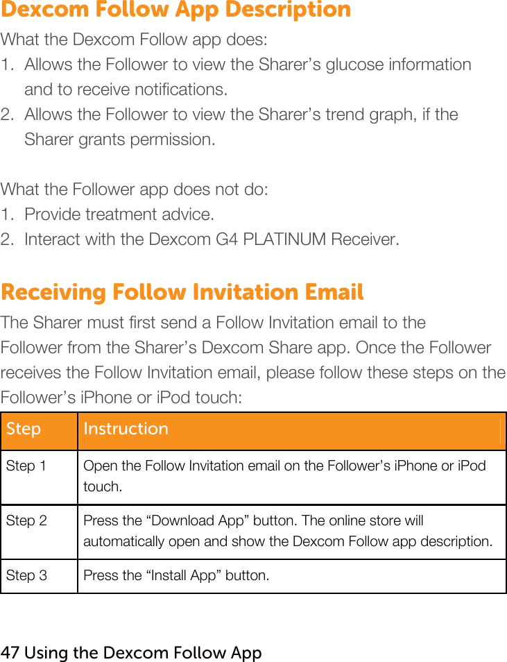   Dexcom Follow App Description What the Dexcom Follow app does: 1.  Allows the Follower to view the Sharer’s glucose information      and to receive notifications. 2.  Allows the Follower to view the Sharer’s trend graph, if the       Sharer grants permission.   What the Follower app does not do: 1.  Provide treatment advice. 2.  Interact with the Dexcom G4 PLATINUM Receiver.   Receiving Follow Invitation Email The Sharer must first send a Follow Invitation email to the Follower from the Sharer’s Dexcom Share app. Once the Follower receives the Follow Invitation email, please follow these steps on the Follower’s iPhone or iPod touch: Step  Instruction Step 1  Open the Follow Invitation email on the Follower’s iPhone or iPod touch. Step 2  Press the “Download App” button. The online store will automatically open and show the Dexcom Follow app description.   Step 3  Press the “Install App” button.     47 Using the Dexcom Follow App    