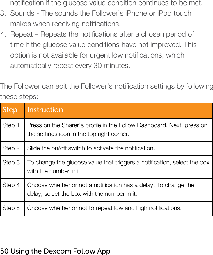         notification if the glucose value condition continues to be met. 3.  Sounds - The sounds the Follower’s iPhone or iPod touch       makes when receiving notifications. 4.  Repeat – Repeats the notifications after a chosen period of       time if the glucose value conditions have not improved. This       option is not available for urgent low notifications, which       automatically repeat every 30 minutes.  The Follower can edit the Follower’s notification settings by following these steps: Step  Instruction Step 1  Press on the Sharer’s profile in the Follow Dashboard. Next, press on the settings icon in the top right corner.  Step 2  Slide the on/off switch to activate the notification. Step 3  To change the glucose value that triggers a notification, select the box with the number in it.   Step 4  Choose whether or not a notification has a delay. To change the delay, select the box with the number in it.  Step 5  Choose whether or not to repeat low and high notifications.    50 Using the Dexcom Follow App   