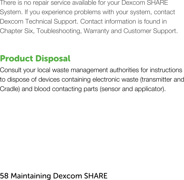   There is no repair service available for your Dexcom SHARE  System. If you experience problems with your system, contact Dexcom Technical Support. Contact information is found in Chapter Six, Toubleshooting, Warranty and Customer Support.   Product Disposal Consult your local waste management authorities for instructions to dispose of devices containing electronic waste (transmitter and Cradle) and blood contacting parts (sensor and applicator).        58 Maintaining Dexcom SHARE   