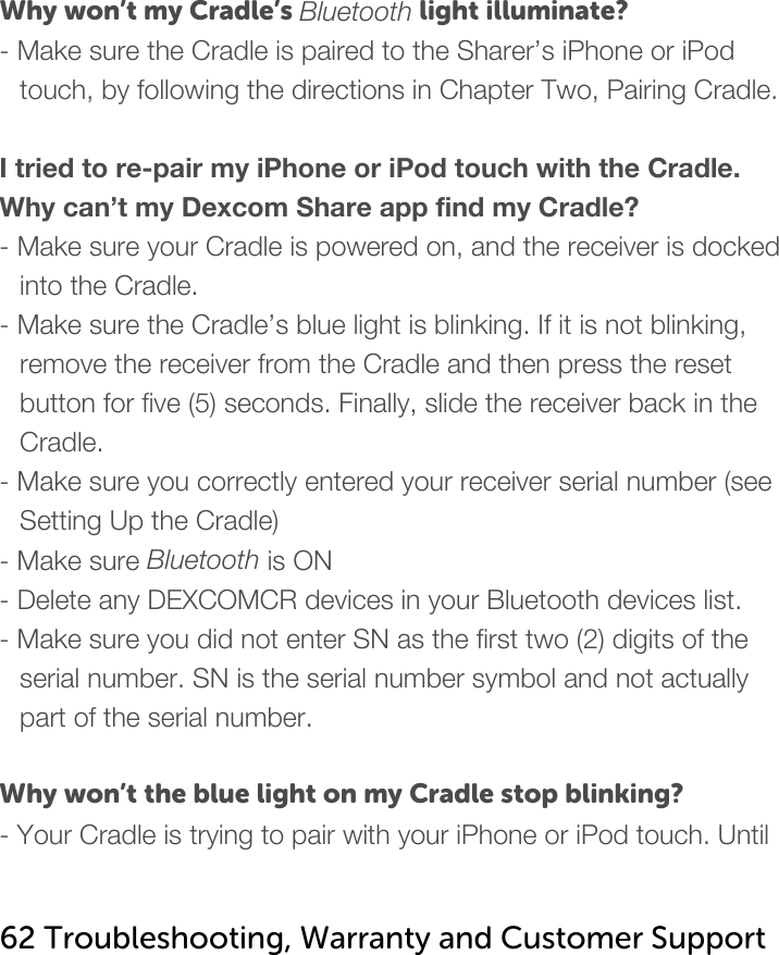   Why won’t my Cradle’s Bluetooth light illuminate? - Make sure the Cradle is paired to the Sharer’s iPhone or iPod touch, by following the directions in Chapter Two, Pairing Cradle.  I tried to re-pair my iPhone or iPod touch with the Cradle. Why can’t my Dexcom Share app find my Cradle? - Make sure your Cradle is powered on, and the receiver is docked into the Cradle.  - Make sure the Cradle’s blue light is blinking. If it is not blinking, remove the receiver from the Cradle and then press the reset button for five (5) seconds. Finally, slide the receiver back in the Cradle. - Make sure you correctly entered your receiver serial number (see Setting Up the Cradle) - Make sure Bluetooth is ON - Delete any DEXCOMCR devices in your Bluetooth devices list. - Make sure you did not enter SN as the first two (2) digits of the serial number. SN is the serial number symbol and not actually part of the serial number.  Why won’t the blue light on my Cradle stop blinking? - Your Cradle is trying to pair with your iPhone or iPod touch. Until   62 Troubleshooting, Warranty and Customer Support   