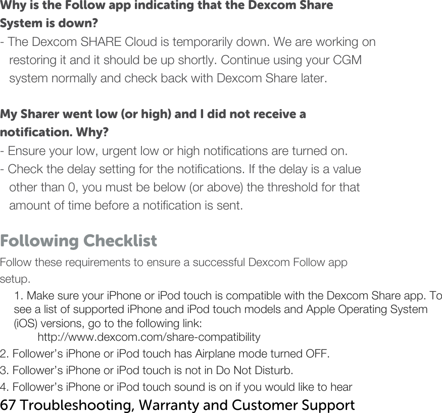   Why is the Follow app indicating that the Dexcom Share System is down?  - The Dexcom SHARE Cloud is temporarily down. We are working on restoring it and it should be up shortly. Continue using your CGM system normally and check back with Dexcom Share later.   My Sharer went low (or high) and I did not receive a notification. Why? - Ensure your low, urgent low or high notifications are turned on.  - Check the delay setting for the notifications. If the delay is a value other than 0, you must be below (or above) the threshold for that amount of time before a notification is sent.    Following Checklist Follow these requirements to ensure a successful Dexcom Follow app setup. 1. Make sure your iPhone or iPod touch is compatible with the Dexcom Share app. To see a list of supported iPhone and iPod touch models and Apple Operating System (iOS) versions, go to the following link: http://www.dexcom.com/share-compatibility 2. Follower’s iPhone or iPod touch has Airplane mode turned OFF. 3. Follower’s iPhone or iPod touch is not in Do Not Disturb. 4. Follower’s iPhone or iPod touch sound is on if you would like to hear 67 Troubleshooting, Warranty and Customer Support   