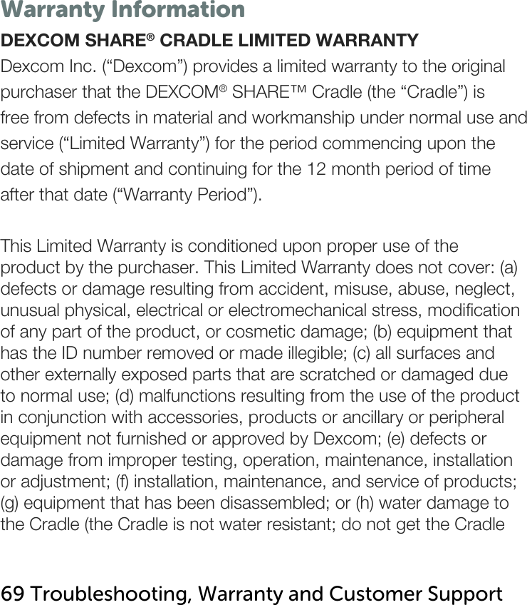   Warranty Information DEXCOM SHARE® CRADLE LIMITED WARRANTY Dexcom Inc. (“Dexcom”) provides a limited warranty to the original purchaser that the DEXCOM® SHARE™ Cradle (the “Cradle”) is free from defects in material and workmanship under normal use and service (“Limited Warranty”) for the period commencing upon the date of shipment and continuing for the 12 month period of time after that date (“Warranty Period”).  This Limited Warranty is conditioned upon proper use of the product by the purchaser. This Limited Warranty does not cover: (a) defects or damage resulting from accident, misuse, abuse, neglect, unusual physical, electrical or electromechanical stress, modification of any part of the product, or cosmetic damage; (b) equipment that has the ID number removed or made illegible; (c) all surfaces and other externally exposed parts that are scratched or damaged due to normal use; (d) malfunctions resulting from the use of the product in conjunction with accessories, products or ancillary or peripheral equipment not furnished or approved by Dexcom; (e) defects or damage from improper testing, operation, maintenance, installation or adjustment; (f) installation, maintenance, and service of products; (g) equipment that has been disassembled; or (h) water damage to the Cradle (the Cradle is not water resistant; do not get the Cradle   69 Troubleshooting, Warranty and Customer Support   
