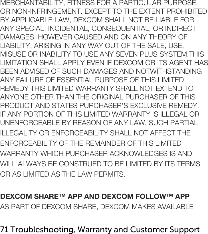     MERCHANTABILITY, FITNESS FOR A PARTICULAR PURPOSE, OR NON-INFRINGEMENT. EXCEPT TO THE EXTENT PROHIBITED BY APPLICABLE LAW, DEXCOM SHALL NOT BE LIABLE FOR ANY SPECIAL, INCIDENTAL, CONSEQUENTIAL, OR INDIRECT DAMAGES, HOWEVER CAUSED AND ON ANY THEORY OF LIABILITY, ARISING IN ANY WAY OUT OF THE SALE, USE, MISUSE OR INABILITY TO USE ANY SEVEN PLUS SYSTEM.THIS LIMITATION SHALL APPLY EVEN IF DEXCOM OR ITS AGENT HAS BEEN ADVISED OF SUCH DAMAGES AND NOTWITHSTANDING ANY FAILURE OF ESSENTIAL PURPOSE OF THIS LIMITED REMEDY THIS LIMITED WARRANTY SHALL NOT EXTEND TO ANYONE OTHER THAN THE ORIGINAL PURCHASER OF THIS PRODUCT AND STATES PURCHASER’S EXCLUSIVE REMEDY. IF ANY PORTION OF THIS LIMITED WARRANTY IS ILLEGAL OR UNENFORCEABLE BY REASON OF ANY LAW, SUCH PARTIAL ILLEGALITY OR ENFORCEABILITY SHALL NOT AFFECT THE ENFORCEABILITY OF THE REMAINDER OF THIS LIMITED WARRANTY WHICH PURCHASER ACKNOWLEDGES IS AND WILL ALWAYS BE CONSTRUED TO BE LIMITED BY ITS TERMS OR AS LIMITED AS THE LAW PERMITS.  DEXCOM SHARE™ APP AND DEXCOM FOLLOW™ APP AS PART OF DEXCOM SHARE, DEXCOM MAKES AVAILABLE  71 Troubleshooting, Warranty and Customer Support   