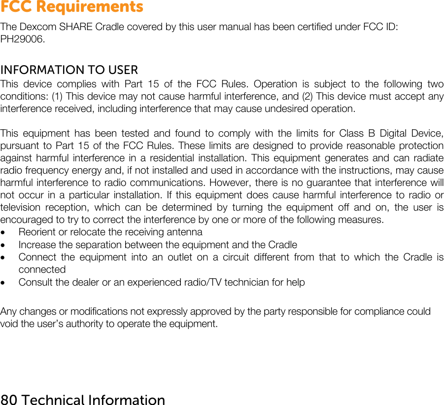   FCC Requirements The Dexcom SHARE Cradle covered by this user manual has been certified under FCC ID: PH29006.  INFORMATION TO USER This device complies with Part 15 of the FCC Rules. Operation is subject to the following two conditions: (1) This device may not cause harmful interference, and (2) This device must accept any interference received, including interference that may cause undesired operation.  This equipment has been tested and found to comply with the limits for Class B Digital Device, pursuant to Part 15 of the FCC Rules. These limits are designed to provide reasonable protection against harmful interference in a residential installation. This equipment generates and can radiate radio frequency energy and, if not installed and used in accordance with the instructions, may cause harmful interference to radio communications. However, there is no guarantee that interference will not occur in a particular installation. If this equipment does cause harmful interference to radio or television reception, which can be determined by turning the equipment off and on, the user is encouraged to try to correct the interference by one or more of the following measures.  Reorient or relocate the receiving antenna  Increase the separation between the equipment and the Cradle  Connect the equipment into an outlet on a circuit different from that to which the Cradle is connected  Consult the dealer or an experienced radio/TV technician for help  Any changes or modifications not expressly approved by the party responsible for compliance could void the user’s authority to operate the equipment.     80 Technical Information    