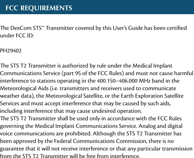  FCC RequiRementse DexCom STS™ Transmitter covered by this User’s Guide has been certiﬁed under FCC ID: PH29402e STS T2 Transmitter is authorized by rule under the Medical Implant Communications Service (part 95 of the FCC Rules) and must not cause harmful interference to stations operating in the 400.150–406.000 MHz band in the Meteorological Aids (i.e. transmitters and receivers used to communicate weather data), the Meteorological Satellite, or the Earth Exploration Satellite Services and must accept interference that may be caused by such aids, including interference that may cause undesired operation. e STS T2 Transmitter shall be used only in accordance with the FCC Rules governing the Medical Implant Communications Service. Analog and digital voice communications are prohibited. Although the STS T2 Transmitter has been approved by the Federal Communications Commission, there is no guarantee that it will not receive interference or that any particular transmission from the STS T2 Transmitter will be free from interference.