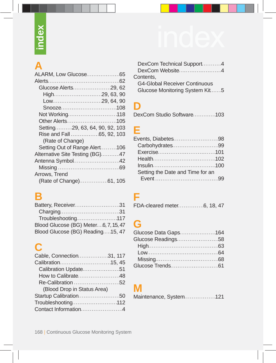 168 | Continuous Glucose Monitoring SystemAALARM, Low Glucose  65Alerts 62 Glucose Alerts  29, 62  High  29, 63, 90  Low  29, 64, 90  Snooze  108 Not Working  118 Other Alerts  105  Setting  29, 63, 64, 90, 92, 103  Rise and Fall   65, 92, 103  (Rate of Change)  Setting Out of Range Alert  106 Alternative Site Testing (BG)  47Antenna Symbol  42 Missing   69Arrows, Trend   (Rate of Change)  61, 105BBattery, Receiver  31 Charging  31 Troubleshooting  117Blood Glucose (BG) Meter  6, 7, 15, 47Blood Glucose (BG) Reading  15, 47CCable, Connection  31, 117Calibration 15, 45 Calibration Update  51  How to Calibrate  48  Re-Calibration   52  (Blood Drop in Status Area)Startup Calibration  50Troubleshooting 112Contact Information  4 DexCom Technical Support  4 DexCom Website  4Contents,  G4-Global Receiver Continuous  Glucose Monitoring System Kit  5DDexCom Studio Software  103EEvents, Diabetes  98 Carbohydrates  99 Exercise  101 Health  102 Insulin  100  Setting the Date and Time for an   Event   99FFDA-cleared meter  6, 18, 47GGlucose Data Gaps  164Glucose Readings  58 High  63 Low  64 Missing  68Glucose Trends  61MMaintenance, System  121index