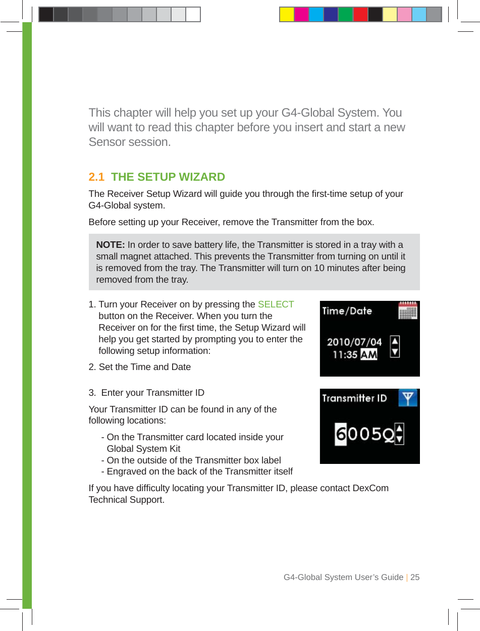 G4-Global System User’s Guide | 25This chapter will help you set up your G4-Global System. You will want to read this chapter before you insert and start a new Sensor session.2.1  THE SETUP WIZARDThe Receiver Setup Wizard will guide you through the ﬁ rst-time setup of your G4-Global system.Before setting up your Receiver, remove the Transmitter from the box.1.  Turn your Receiver on by pressing the SELECT button on the Receiver. When you turn the Receiver on for the ﬁ rst time, the Setup Wizard will help you get started by prompting you to enter the following setup information:2. Set the Time and Date3.  Enter your Transmitter IDYour Transmitter ID can be found in any of the following locations: -  On the Transmitter card located inside your Global System Kit  - On the outside of the Transmitter box label  - Engraved on the back of the Transmitter itselfIf you have difﬁ culty locating your Transmitter ID, please contact DexCom Technical Support.NOTE: In order to save battery life, the Transmitter is stored in a tray with a small magnet attached. This prevents the Transmitter from turning on until it is removed from the tray. The Transmitter will turn on 10 minutes after being removed from the tray.