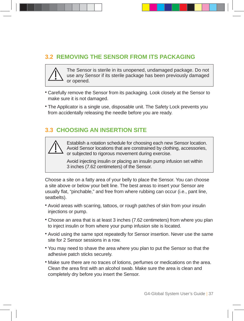 G4-Global System User’s Guide | 373.2  REMOVING THE SENSOR FROM ITS PACKAGING•  Carefully remove the Sensor from its packaging. Look closely at the Sensor to make sure it is not damaged.•  The Applicator is a single use, disposable unit. The Safety Lock prevents you from accidentally releasing the needle before you are ready.The Sensor is sterile in its unopened, undamaged package. Do not use any Sensor if its sterile package has been previously damaged or opened.3.3  CHOOSING AN INSERTION SITEChoose a site on a fatty area of your belly to place the Sensor. You can choose a site above or below your belt line. The best areas to insert your Sensor are usually ﬂ at, “pinchable,” and free from where rubbing can occur (i.e., pant line, seatbelts).•  Avoid areas with scarring, tattoos, or rough patches of skin from your insulin injections or pump. •  Choose an area that is at least 3 inches (7.62 centimeters) from where you plan to inject insulin or from where your pump infusion site is located.•  Avoid using the same spot repeatedly for Sensor insertion. Never use the same site for 2 Sensor sessions in a row.•  You may need to shave the area where you plan to put the Sensor so that the adhesive patch sticks securely. •  Make sure there are no traces of lotions, perfumes or medications on the area. Clean the area ﬁ rst with an alcohol swab. Make sure the area is clean and completely dry before you insert the Sensor.Establish a rotation schedule for choosing each new Sensor location. Avoid Sensor locations that are constrained by clothing, accessories, or subjected to rigorous movement during exercise.Avoid injecting insulin or placing an insulin pump infusion set within 3 inches (7.62 centimeters) of the Sensor.