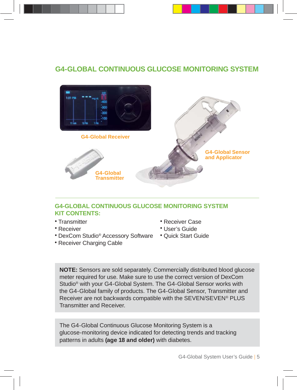 G4-Global System User’s Guide | 5G4-GLOBAL CONTINUOUS GLUCOSE MONITORING SYSTEM KIT CONTENTS:G4-GLOBAL CONTINUOUS GLUCOSE MONITORING SYSTEMG4-Global Sensor and Applicator G4-Global ReceiverG4-Global Transmitter NOTE: Sensors are sold separately. Commercially distributed blood glucose meter required for use. Make sure to use the correct version of DexCom Studio® with your G4-Global System. The G4-Global Sensor works with the G4-Global family of products. The G4-Global Sensor, Transmitter and Receiver are not backwards compatible with the SEVEN/SEVEN® PLUS Transmitter and Receiver.• Transmitter• Receiver•  DexCom Studio® Accessory Software• Receiver Charging Cable• Receiver Case• User’s Guide• Quick Start GuideThe G4-Global Continuous Glucose Monitoring System is a glucose-monitoring device indicated for detecting trends and tracking patterns in adults (age 18 and older) with diabetes.