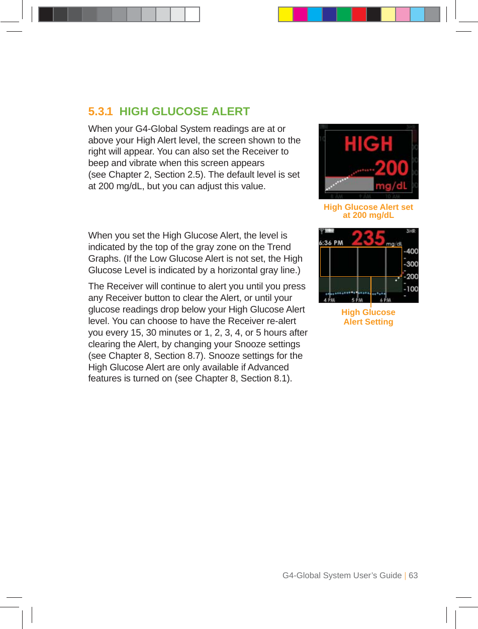 G4-Global System User’s Guide | 635.3.1  HIGH GLUCOSE ALERTWhen your G4-Global System readings are at or above your High Alert level, the screen shown to the right will appear. You can also set the Receiver to beep and vibrate when this screen appears (see Chapter 2, Section 2.5). The default level is set at 200 mg/dL, but you can adjust this value.When you set the High Glucose Alert, the level is indicated by the top of the gray zone on the Trend Graphs. (If the Low Glucose Alert is not set, the High Glucose Level is indicated by a horizontal gray line.)The Receiver will continue to alert you until you press any Receiver button to clear the Alert, or until your glucose readings drop below your High Glucose Alert level. You can choose to have the Receiver re-alert you every 15, 30 minutes or 1, 2, 3, 4, or 5 hours after clearing the Alert, by changing your Snooze settings (see Chapter 8, Section 8.7). Snooze settings for the High Glucose Alert are only available if Advanced features is turned on (see Chapter 8, Section 8.1).High Glucose Alert set at 200 mg/dLHigh Glucose Alert Setting