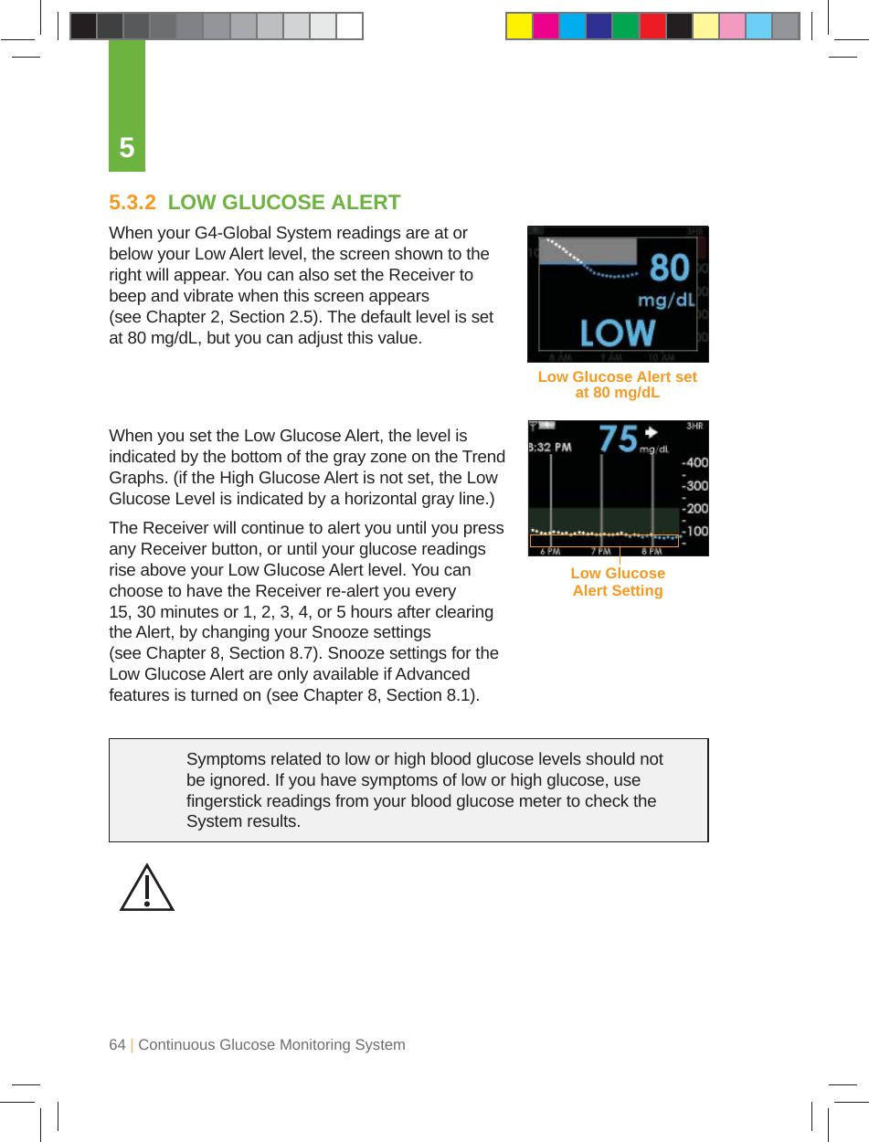 64 | Continuous Glucose Monitoring System55.3.2  LOW GLUCOSE ALERTWhen your G4-Global System readings are at or below your Low Alert level, the screen shown to the right will appear. You can also set the Receiver to beep and vibrate when this screen appears (see Chapter 2, Section 2.5). The default level is set at 80 mg/dL, but you can adjust this value.When you set the Low Glucose Alert, the level is indicated by the bottom of the gray zone on the Trend Graphs. (if the High Glucose Alert is not set, the Low Glucose Level is indicated by a horizontal gray line.)The Receiver will continue to alert you until you press any Receiver button, or until your glucose readings rise above your Low Glucose Alert level. You can choose to have the Receiver re-alert you every 15, 30 minutes or 1, 2, 3, 4, or 5 hours after clearing the Alert, by changing your Snooze settings (see Chapter 8, Section 8.7). Snooze settings for the Low Glucose Alert are only available if Advanced features is turned on (see Chapter 8, Section 8.1).Low Glucose Alert set at 80 mg/dLLow Glucose Alert SettingSymptoms related to low or high blood glucose levels should not be ignored. If you have symptoms of low or high glucose, use ﬁ ngerstick readings from your blood glucose meter to check the System results.