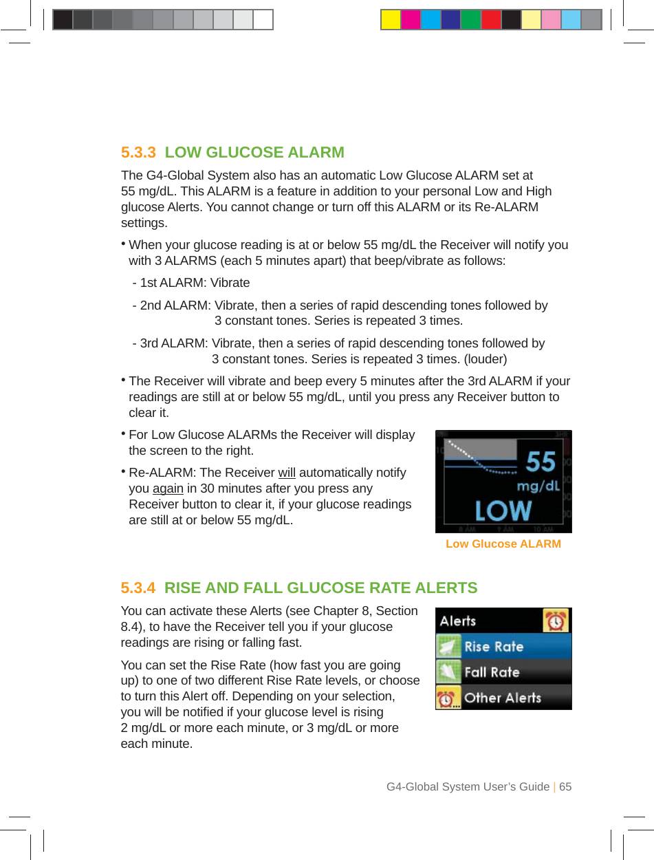 G4-Global System User’s Guide | 655.3.3  LOW GLUCOSE ALARMThe G4-Global System also has an automatic Low Glucose ALARM set at 55 mg/dL. This ALARM is a feature in addition to your personal Low and High glucose Alerts. You cannot change or turn off this ALARM or its Re-ALARM settings.•  When your glucose reading is at or below 55 mg/dL the Receiver will notify you with 3 ALARMS (each 5 minutes apart) that beep/vibrate as follows:  - 1st ALARM: Vibrate  - 2nd ALARM:  Vibrate, then a series of rapid descending tones followed by 3 constant tones. Series is repeated 3 times.  - 3rd ALARM:  Vibrate, then a series of rapid descending tones followed by 3 constant tones. Series is repeated 3 times. (louder)•  The Receiver will vibrate and beep every 5 minutes after the 3rd ALARM if your readings are still at or below 55 mg/dL, until you press any Receiver button to clear it.•   For Low Glucose ALARMs the Receiver will display the screen to the right.•  Re-ALARM: The Receiver will automatically notify you again in 30 minutes after you press any Receiver button to clear it, if your glucose readings are still at or below 55 mg/dL.Low Glucose ALARM5.3.4  RISE AND FALL GLUCOSE RATE ALERTSYou can activate these Alerts (see Chapter 8, Section 8.4), to have the Receiver tell you if your glucose readings are rising or falling fast.You can set the Rise Rate (how fast you are going up) to one of two different Rise Rate levels, or choose to turn this Alert off. Depending on your selection, you will be notiﬁ ed if your glucose level is rising 2 mg/dL or more each minute, or 3 mg/dL or more each minute.
