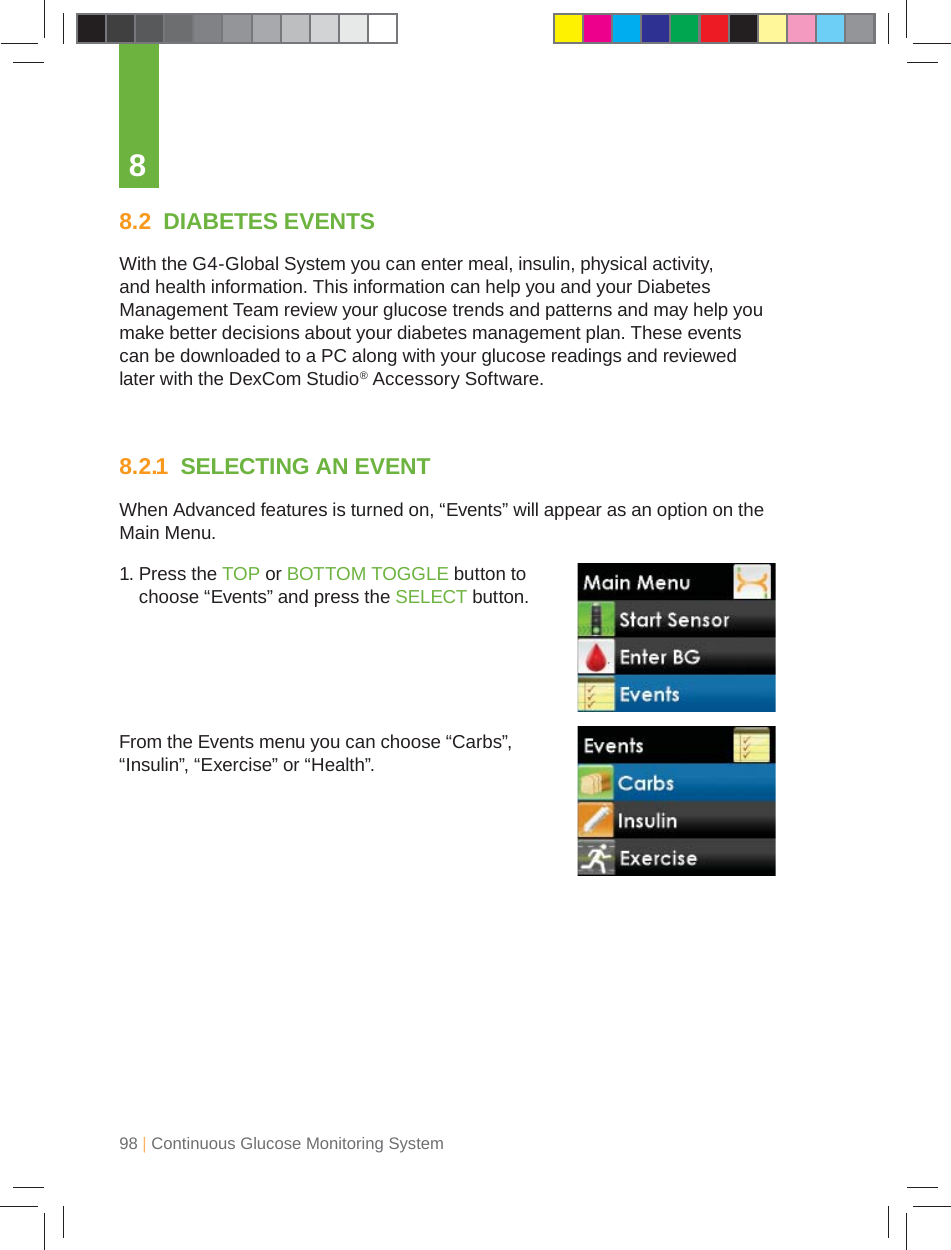 98 | Continuous Glucose Monitoring System88.2  DIABETES EVENTSWith the G4-Global System you can enter meal, insulin, physical activity, and health information. This information can help you and your Diabetes Management Team review your glucose trends and patterns and may help you make better decisions about your diabetes management plan. These events can be downloaded to a PC along with your glucose readings and reviewed later with the DexCom Studio® Accessory Software.8.2.1  SELECTING AN EVENTWhen Advanced features is turned on, “Events” will appear as an option on the Main Menu.1.  Press the TOP or BOTTOM TOGGLE button to choose “Events” and press the SELECT button.From the Events menu you can choose “Carbs”, “Insulin”, “Exercise” or “Health”.