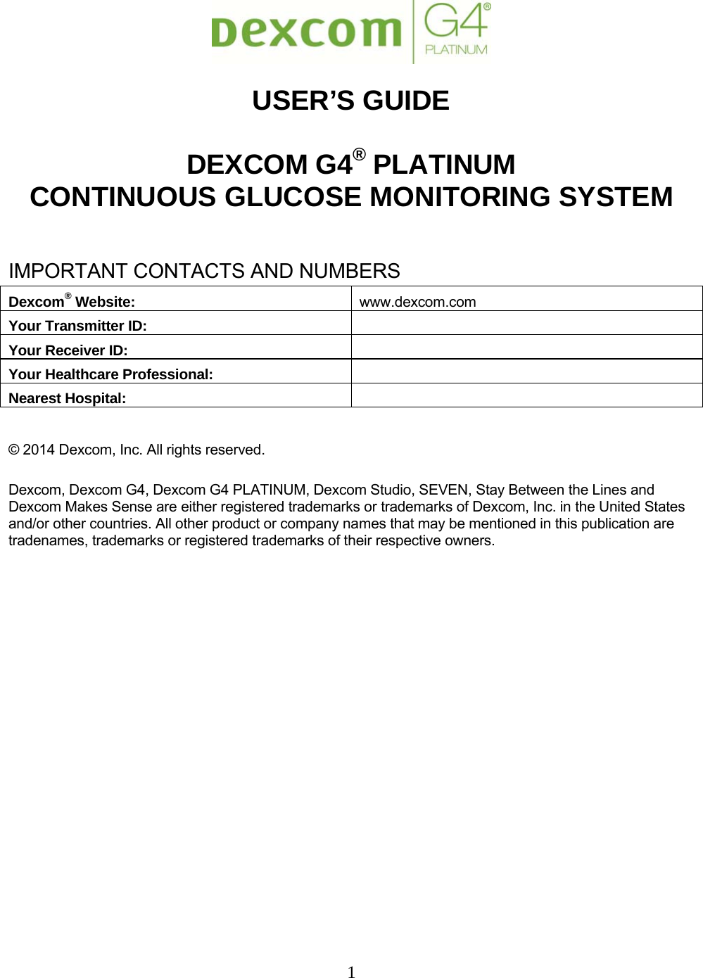 1    USER’S GUIDE  DEXCOM G4® PLATINUM CONTINUOUS GLUCOSE MONITORING SYSTEM  IMPORTANT CONTACTS AND NUMBERS Dexcom® Website:  www.dexcom.com Your Transmitter ID:  Your Receiver ID:  Your Healthcare Professional:  Nearest Hospital:   © 2014 Dexcom, Inc. All rights reserved.  Dexcom, Dexcom G4, Dexcom G4 PLATINUM, Dexcom Studio, SEVEN, Stay Between the Lines and Dexcom Makes Sense are either registered trademarks or trademarks of Dexcom, Inc. in the United States and/or other countries. All other product or company names that may be mentioned in this publication are tradenames, trademarks or registered trademarks of their respective owners.     