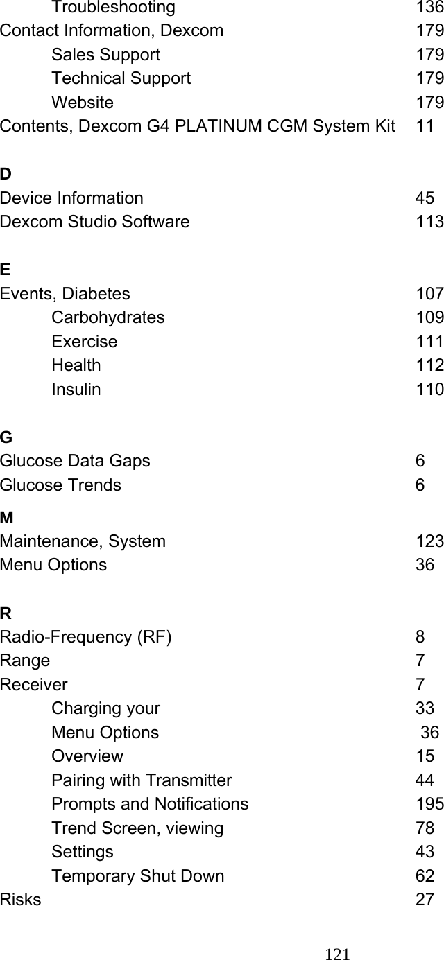121   Troubleshooting     136 Contact Information, Dexcom    179  Sales Support     179  Technical Support     179  Website      179 Contents, Dexcom G4 PLATINUM CGM System Kit  11  D  Device Information      45 Dexcom Studio Software     113  E  Events, Diabetes      107  Carbohydrates      109  Exercise      111  Health       112  Insulin       110  G  Glucose Data Gaps      6 Glucose Trends      6 M  Maintenance, System     123 Menu Options      36  R  Radio-Frequency (RF)     8 Range        7 Receiver        7  Charging your     33  Menu Options      36  Overview       15  Pairing with Transmitter    44  Prompts and Notifications    195 Trend Screen, viewing    78  Settings       43  Temporary Shut Down    62 Risks        27 