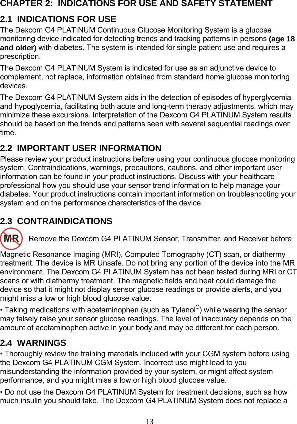 13  CHAPTER 2:  INDICATIONS FOR USE AND SAFETY STATEMENT 2.1  INDICATIONS FOR USE The Dexcom G4 PLATINUM Continuous Glucose Monitoring System is a glucose monitoring device indicated for detecting trends and tracking patterns in persons (age 18 and older) with diabetes. The system is intended for single patient use and requires a prescription. The Dexcom G4 PLATINUM System is indicated for use as an adjunctive device to complement, not replace, information obtained from standard home glucose monitoring devices. The Dexcom G4 PLATINUM System aids in the detection of episodes of hyperglycemia and hypoglycemia, facilitating both acute and long-term therapy adjustments, which may minimize these excursions. Interpretation of the Dexcom G4 PLATINUM System results should be based on the trends and patterns seen with several sequential readings over time. 2.2  IMPORTANT USER INFORMATION Please review your product instructions before using your continuous glucose monitoring system. Contraindications, warnings, precautions, cautions, and other important user information can be found in your product instructions. Discuss with your healthcare professional how you should use your sensor trend information to help manage your diabetes. Your product instructions contain important information on troubleshooting your system and on the performance characteristics of the device. 2.3  CONTRAINDICATIONS    Remove the Dexcom G4 PLATINUM Sensor, Transmitter, and Receiver before Magnetic Resonance Imaging (MRI), Computed Tomography (CT) scan, or diathermy treatment. The device is MR Unsafe. Do not bring any portion of the device into the MR environment. The Dexcom G4 PLATINUM System has not been tested during MRI or CT scans or with diathermy treatment. The magnetic fields and heat could damage the device so that it might not display sensor glucose readings or provide alerts, and you might miss a low or high blood glucose value. • Taking medications with acetaminophen (such as Tylenol®) while wearing the sensor may falsely raise your sensor glucose readings. The level of inaccuracy depends on the amount of acetaminophen active in your body and may be different for each person. 2.4  WARNINGS • Thoroughly review the training materials included with your CGM system before using the Dexcom G4 PLATINUM CGM System. Incorrect use might lead to you misunderstanding the information provided by your system, or might affect system performance, and you might miss a low or high blood glucose value. • Do not use the Dexcom G4 PLATINUM System for treatment decisions, such as how much insulin you should take. The Dexcom G4 PLATINUM System does not replace a 
