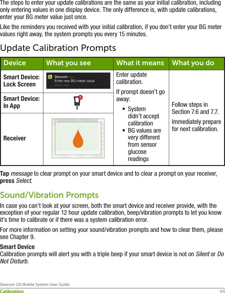99Dexcom G5 Mobile System User GuideCalibrationThe steps to enter your update calibrations are the same as your initial calibration, including only entering values in one display device. The only difference is, with update calibrations, enter your BG meter value just once. Like the reminders you received with your initial calibration, if you don’t enter your BG meter values right away, the system prompts you every 15 minutes.Update Calibration PromptsDevice What you see What it means What you doSmart Device: Lock ScreenEnter update calibration.If prompt doesn’t go away:•  System didn’t accept calibration•  BG values are very different from sensor glucose readingsFollow steps in Section 7.6 and 7.7.Immediately prepare for next calibration.Smart Device: In AppReceiverTap message to clear prompt on your smart device and to clear a prompt on your receiver, press Select. Sound/Vibration PromptsIn case you can’t look at your screen, both the smart device and receiver provide, with the exception of your regular 12 hour update calibration, beep/vibration prompts to let you know it’s time to calibrate or if there was a system calibration error.For more information on setting your sound/vibration prompts and how to clear them, please see Chapter 9.Smart DeviceCalibration prompts will alert you with a triple beep if your smart device is not on Silent or Do Not Disturb.