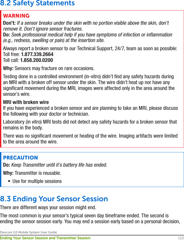 Dexcom G5 Mobile System User Guide110Ending Your Sensor Session and Transmitter Session8.2 Safety StatementsWARNINGDon’t: If a sensor breaks under the skin with no portion visible above the skin, don’t remove it. Don’t ignore sensor fractures.Do: Seek professional medical help if you have symptoms of infection or inflammation (e.g., redness, swelling or pain) at the insertion site.Always report a broken sensor to our Technical Support, 24/7, team as soon as possible:Toll free: 1.877.339.2664Toll call: 1.858.200.0200Why: Sensors may fracture on rare occasions.Testing done in a controlled environment (in-vitro) didn’t find any safety hazards during an MRI with a broken off sensor under the skin. The wire didn’t heat up nor have any significant movement during the MRI, images were affected only in the area around the sensor’s wire.MRI with broken wireIf you have experienced a broken sensor and are planning to take an MRI, please discuss the following with your doctor or technician.Laboratory (in vitro) MRI tests did not detect any safety hazards for a broken sensor that remains in the body.There was no significant movement or heating of the wire. Imaging artifacts were limited to the area around the wire.PRECAUTIONDo: Keep Transmitter until it’s battery life has ended.Why: Transmitter is reusable.•  Use for multiple sessions8.3 Ending Your Sensor SessionThere are different ways your session might end.The most common is your sensor’s typical seven day timeframe ended. The second is ending the sensor session early. You may end a session early based on a personal decision, 