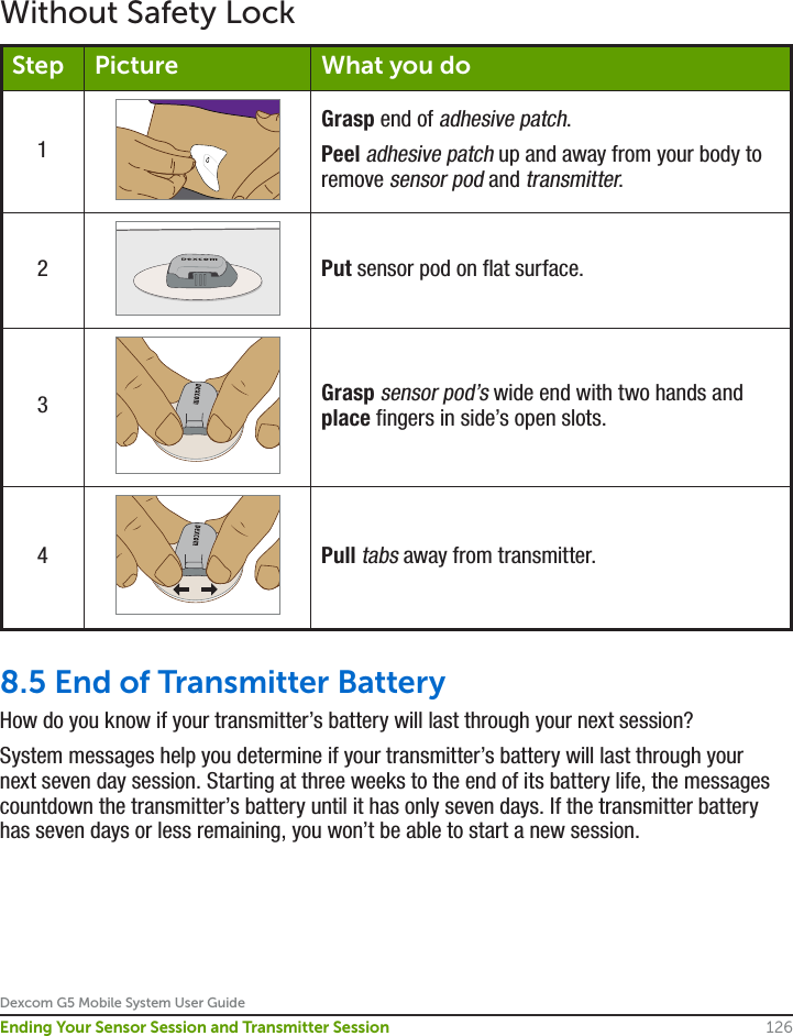 Dexcom G5 Mobile System User Guide126Ending Your Sensor Session and Transmitter SessionWithout Safety LockStep Picture What you do1Grasp end of adhesive patch.Peel adhesive patch up and away from your body to remove sensor pod and transmitter.2Put sensor pod on flat surface.3Grasp sensor pod’s wide end with two hands and place fingers in side’s open slots.4Pull tabs away from transmitter.8.5 End of Transmitter BatteryHow do you know if your transmitter’s battery will last through your next session?System messages help you determine if your transmitter’s battery will last through your next seven day session. Starting at three weeks to the end of its battery life, the messages countdown the transmitter’s battery until it has only seven days. If the transmitter battery has seven days or less remaining, you won’t be able to start a new session.
