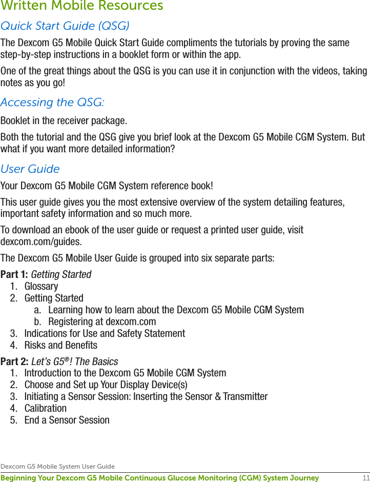 11Dexcom G5 Mobile System User GuideBeginning Your Dexcom G5 Mobile Continuous Glucose Monitoring (CGM) System JourneyWritten Mobile ResourcesQuick Start Guide (QSG)The Dexcom G5 Mobile Quick Start Guide compliments the tutorials by proving the same step-by-step instructions in a booklet form or within the app.One of the great things about the QSG is you can use it in conjunction with the videos, taking notes as you go!Accessing the QSG:Booklet in the receiver package.Both the tutorial and the QSG give you brief look at the Dexcom G5 Mobile CGM System. But what if you want more detailed information? User GuideYour Dexcom G5 Mobile CGM System reference book! This user guide gives you the most extensive overview of the system detailing features, important safety information and so much more.To download an ebook of the user guide or request a printed user guide, visit dexcom.com/guides.The Dexcom G5 Mobile User Guide is grouped into six separate parts:Part 1: Getting Started 1.  Glossary 2.  Getting Starteda.  Learning how to learn about the Dexcom G5 Mobile CGM Systemb.  Registering at dexcom.com3.  Indications for Use and Safety Statement 4.  Risks and BenefitsPart 2: Let’s G5®! The Basics1.  Introduction to the Dexcom G5 Mobile CGM System2.  Choose and Set up Your Display Device(s) 3.  Initiating a Sensor Session: Inserting the Sensor &amp; Transmitter 4.  Calibration 5.  End a Sensor Session