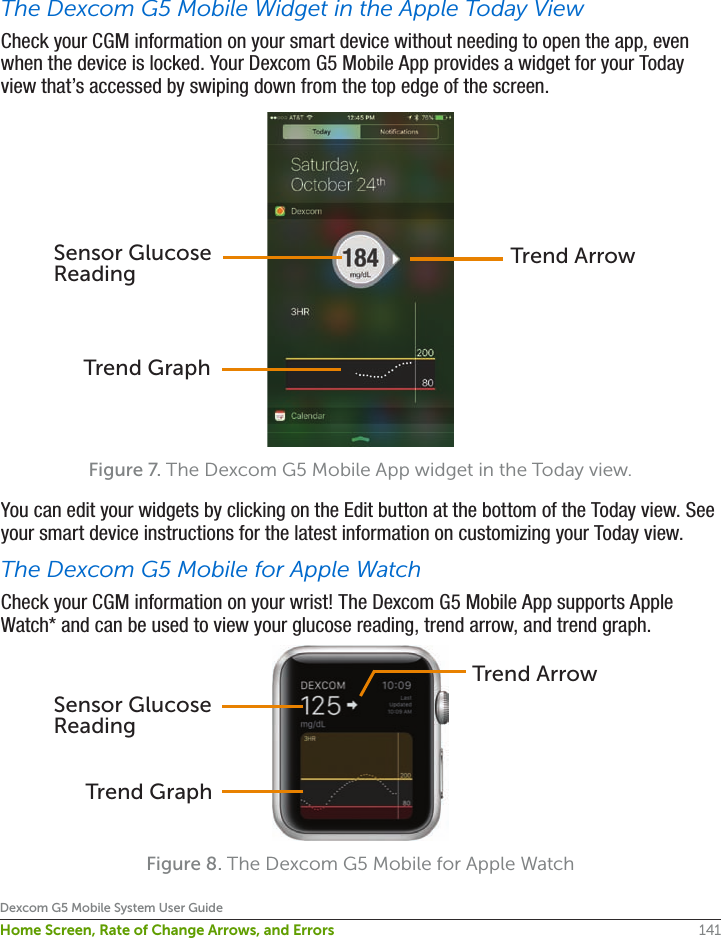 141Dexcom G5 Mobile System User GuideHome Screen, Rate of Change Arrows, and ErrorsThe Dexcom G5 Mobile Widget in the Apple Today ViewCheck your CGM information on your smart device without needing to open the app, even when the device is locked. Your Dexcom G5 Mobile App provides a widget for your Today view that’s accessed by swiping down from the top edge of the screen.Figure 7. The Dexcom G5 Mobile App widget in the Today view.You can edit your widgets by clicking on the Edit button at the bottom of the Today view. See your smart device instructions for the latest information on customizing your Today view.The Dexcom G5 Mobile for Apple WatchCheck your CGM information on your wrist! The Dexcom G5 Mobile App supports Apple Watch* and can be used to view your glucose reading, trend arrow, and trend graph. Figure 8. The Dexcom G5 Mobile for Apple WatchTrend ArrowSensor Glucose ReadingTrend GraphTrend GraphSensor Glucose ReadingTrend Arrow