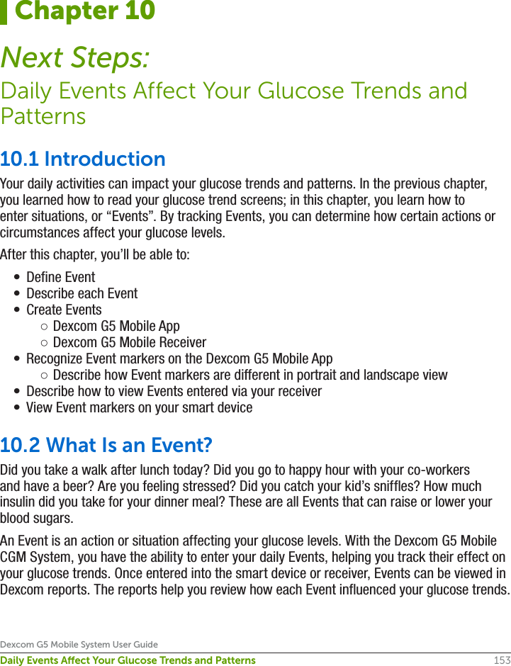153Dexcom G5 Mobile System User GuideDaily Events Aect Your Glucose Trends and Patterns10.1 IntroductionYour daily activities can impact your glucose trends and patterns. In the previous chapter, you learned how to read your glucose trend screens; in this chapter, you learn how to enter situations, or “Events”. By tracking Events, you can determine how certain actions or circumstances affect your glucose levels.After this chapter, you’ll be able to:•  Define Event•  Describe each Event•  Create Events ○Dexcom G5 Mobile App ○Dexcom G5 Mobile Receiver•  Recognize Event markers on the Dexcom G5 Mobile App ○Describe how Event markers are different in portrait and landscape view•  Describe how to view Events entered via your receiver•  View Event markers on your smart device10.2 What Is an Event?Did you take a walk after lunch today? Did you go to happy hour with your co-workers and have a beer? Are you feeling stressed? Did you catch your kid’s sniffles? How much insulin did you take for your dinner meal? These are all Events that can raise or lower your blood sugars.An Event is an action or situation affecting your glucose levels. With the Dexcom G5 Mobile CGM System, you have the ability to enter your daily Events, helping you track their effect on your glucose trends. Once entered into the smart device or receiver, Events can be viewed in Dexcom reports. The reports help you review how each Event influenced your glucose trends. Chapter 10Next Steps:Daily Events Affect Your Glucose Trends and Patterns