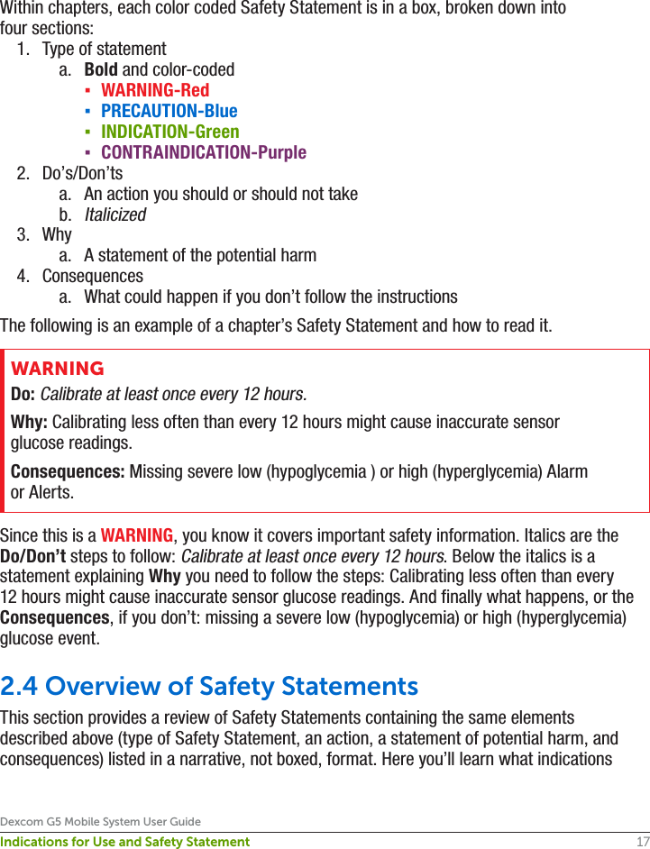 17Dexcom G5 Mobile System User GuideIndications for Use and Safety StatementWithin chapters, each color coded Safety Statement is in a box, broken down into four sections:1.  Type of statementa.  Bold and color-coded ▪WARNING-Red ▪PRECAUTION-Blue ▪INDICATION-Green ▪CONTRAINDICATION-Purple2.  Do’s/Don’tsa.  An action you should or should not takeb. Italicized3.  Whya.  A statement of the potential harm4.  Consequencesa.  What could happen if you don’t follow the instructionsThe following is an example of a chapter’s Safety Statement and how to read it.WARNINGDo: Calibrate at least once every 12 hours.Why: Calibrating less often than every 12 hours might cause inaccurate sensor glucose readings.Consequences: Missing severe low (hypoglycemia ) or high (hyperglycemia) Alarm or Alerts.Since this is a WARNING, you know it covers important safety information. Italics are the Do/Don’t steps to follow: Calibrate at least once every 12 hours. Below the italics is a statement explaining Why you need to follow the steps: Calibrating less often than every 12 hours might cause inaccurate sensor glucose readings. And finally what happens, or the Consequences, if you don’t: missing a severe low (hypoglycemia) or high (hyperglycemia) glucose event.2.4 Overview of Safety StatementsThis section provides a review of Safety Statements containing the same elements described above (type of Safety Statement, an action, a statement of potential harm, and consequences) listed in a narrative, not boxed, format. Here you’ll learn what indications 