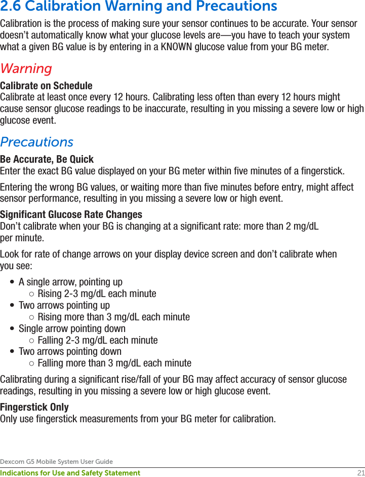 21Dexcom G5 Mobile System User GuideIndications for Use and Safety Statement2.6 Calibration Warning and PrecautionsCalibration is the process of making sure your sensor continues to be accurate. Your sensor doesn’t automatically know what your glucose levels are—you have to teach your system what a given BG value is by entering in a KNOWN glucose value from your BG meter.WarningCalibrate on ScheduleCalibrate at least once every 12 hours. Calibrating less often than every 12 hours might cause sensor glucose readings to be inaccurate, resulting in you missing a severe low or high glucose event.PrecautionsBe Accurate, Be QuickEnter the exact BG value displayed on your BG meter within five minutes of a fingerstick.Entering the wrong BG values, or waiting more than five minutes before entry, might affect sensor performance, resulting in you missing a severe low or high event.Significant Glucose Rate ChangesDon’t calibrate when your BG is changing at a significant rate: more than 2 mg/dL per minute.Look for rate of change arrows on your display device screen and don’t calibrate when you see:•  A single arrow, pointing up ○Rising 2-3 mg/dL each minute•  Two arrows pointing up ○Rising more than 3 mg/dL each minute•  Single arrow pointing down ○Falling 2-3 mg/dL each minute•  Two arrows pointing down ○Falling more than 3 mg/dL each minuteCalibrating during a significant rise/fall of your BG may affect accuracy of sensor glucose readings, resulting in you missing a severe low or high glucose event.Fingerstick OnlyOnly use fingerstick measurements from your BG meter for calibration.
