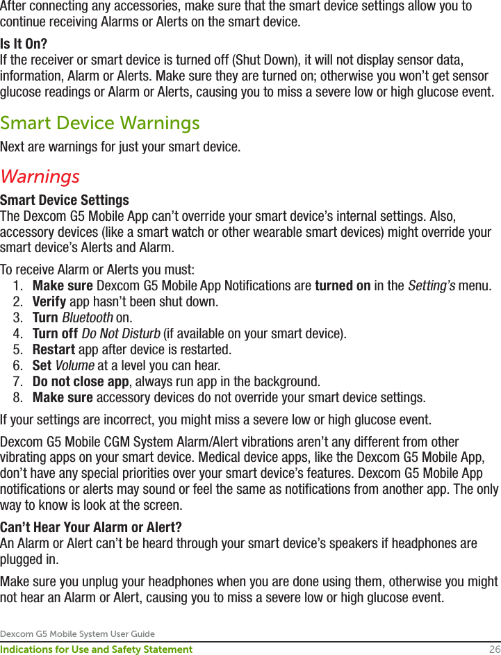 Dexcom G5 Mobile System User Guide26Indications for Use and Safety StatementAfter connecting any accessories, make sure that the smart device settings allow you to continue receiving Alarms or Alerts on the smart device.Is It On?If the receiver or smart device is turned off (Shut Down), it will not display sensor data, information, Alarm or Alerts. Make sure they are turned on; otherwise you won’t get sensor glucose readings or Alarm or Alerts, causing you to miss a severe low or high glucose event.Smart Device WarningsNext are warnings for just your smart device.WarningsSmart Device SettingsThe Dexcom G5 Mobile App can’t override your smart device’s internal settings. Also, accessory devices (like a smart watch or other wearable smart devices) might override your smart device’s Alerts and Alarm.To receive Alarm or Alerts you must:1.  Make sure Dexcom G5 Mobile App Notifications are turned on in the Setting’s menu.2.  Verify app hasn’t been shut down.3.  Turn Bluetooth on.4.  Turn off Do Not Disturb (if available on your smart device).5.  Restart app after device is restarted.6.  Set Volume at a level you can hear.7.  Do not close app, always run app in the background.8.  Make sure accessory devices do not override your smart device settings.If your settings are incorrect, you might miss a severe low or high glucose event.Dexcom G5 Mobile CGM System Alarm/Alert vibrations aren’t any different from other vibrating apps on your smart device. Medical device apps, like the Dexcom G5 Mobile App, don’t have any special priorities over your smart device’s features. Dexcom G5 Mobile App notifications or alerts may sound or feel the same as notifications from another app. The only way to know is look at the screen.Can’t Hear Your Alarm or Alert?An Alarm or Alert can’t be heard through your smart device’s speakers if headphones are plugged in. Make sure you unplug your headphones when you are done using them, otherwise you might not hear an Alarm or Alert, causing you to miss a severe low or high glucose event.