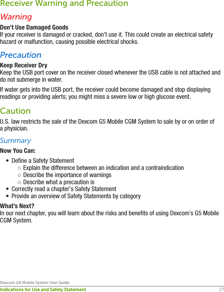 27Dexcom G5 Mobile System User GuideIndications for Use and Safety StatementReceiver Warning and PrecautionWarningDon’t Use Damaged GoodsIf your receiver is damaged or cracked, don’t use it. This could create an electrical safety hazard or malfunction, causing possible electrical shocks.PrecautionKeep Receiver DryKeep the USB port cover on the receiver closed whenever the USB cable is not attached and do not submerge in water.If water gets into the USB port, the receiver could become damaged and stop displaying readings or providing alerts; you might miss a severe low or high glucose event.CautionU.S. law restricts the sale of the Dexcom G5 Mobile CGM System to sale by or on order of a physician.SummaryNow You Can:•  Define a Safety Statement ○Explain the difference between an indication and a contraindication  ○Describe the importance of warnings  ○Describe what a precaution is•  Correctly read a chapter’s Safety Statement•  Provide an overview of Safety Statements by categoryWhat’s Next?In our next chapter, you will learn about the risks and benefits of using Dexcom’s G5 Mobile CGM System.