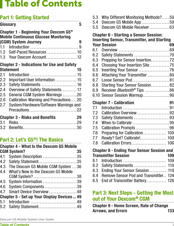 1Dexcom G5 Mobile System User GuideTable of ContentsPart 1: Getting StartedGlossary 5Chapter 1 - Beginning Your Dexcom G5® Mobile Continuous Glucose Monitoring (CGM) System Journey  91.1 Introduction ............................... 91.2  Self-Paced Resources ...................101.3  Your Dexcom Account ....................12Chapter 2 - Indications for Use and Safety Statement 152.1 Introduction ..............................152.2  Important User Information ..............152.3  Safety Statements .......................162.4  Overview of Safety Statements ..........172.5  General CGM System Warnings .........202.6  Calibration Warning and Precautions ....202.7  System/Hardware/Software Warnings and Precautions ...............................22Chapter 3 - Risks and Benefits  293.1 Risks ......................................293.2 Benefits ...................................30Part 2: Let’s G5®! The BasicsChapter 4 - What Is the Dexcom G5 Mobile CGM System?  354.1  System Description ......................354.2  Safety Statement .........................354.3  The Dexcom G5 Mobile CGM System ...364.4  What’s New to the Dexcom G5 Mobile CGM System? ............................384.5  System Information ......................394.6  System Components .....................394.7  Smart Device Overview ..................48Chapter 5 - Set up Your Display Devices ... 495.1 Introduction ..............................495.2  Safety Statement ......................... 495.3  Why Different Monitoring Methods? .....505.4  Dexcom G5 Mobile App ..................505.5  Dexcom G5 Mobile Receiver .............63Chapter 6 - Starting a Sensor Session: Inserting Sensor, Transmitter, and Starting Your Session  696.1 Overview .................................696.2  Safety Statements .......................706.3  Prepping for Sensor Insertion ............726.4  Choosing Your Insertion Site .............756.5  Inserting Your Sensor ....................766.6  Attaching Your Transmitter ..............806.7  Loose Sensor Pod ........................816.8  Starting Your Sensor Session ............ 826.9 Receiver Bluetooth® Tips ................866.10  Sensor Session Warmup .................90Chapter 7 - Calibration  917.1 Introduction ..............................917.2  Calibration Overview .....................927.3  Safety Statements .......................937.4  When to Calibrate ........................957.5  Calibration Prompts ......................967.6  Preparing for Calibration ............... 1007.7  Ready? Set? Calibrate! ................. 1007.8  Calibration Errors....................... 106Chapter 8 - Ending Your Sensor Session and Transmitter Session  1098.1 Introduction ............................ 1098.2  Safety Statements ..................... 1108.3  Ending Your Sensor Session ........... 1108.4  Remove Sensor Pod and Transmitter .. 1248.5  End of Transmitter Battery ............. 126Part 3: Next Steps - Getting the Most out of Your Dexcom® CGMChapter 9 - Home Screen, Rate of Change Arrows, and Errors  133Table of Contents