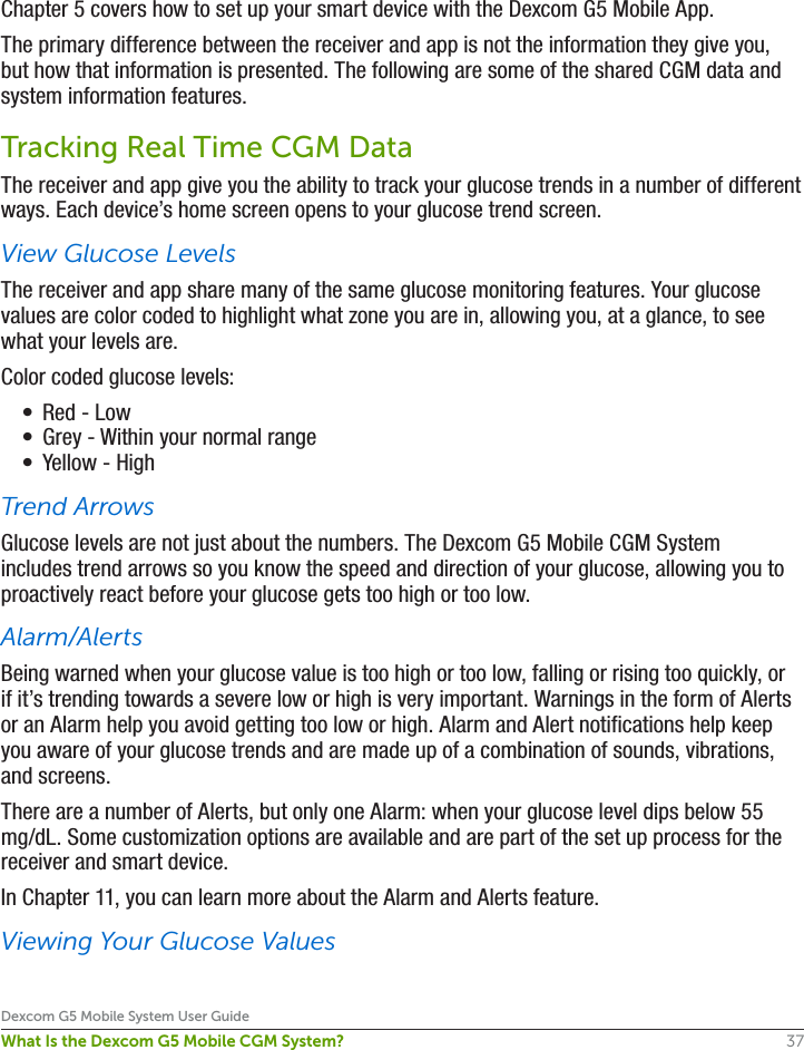 37Dexcom G5 Mobile System User GuideWhat Is the Dexcom G5 Mobile CGM System?Chapter 5 covers how to set up your smart device with the Dexcom G5 Mobile App.The primary difference between the receiver and app is not the information they give you, but how that information is presented. The following are some of the shared CGM data and system information features.Tracking Real Time CGM DataThe receiver and app give you the ability to track your glucose trends in a number of different ways. Each device’s home screen opens to your glucose trend screen.View Glucose LevelsThe receiver and app share many of the same glucose monitoring features. Your glucose values are color coded to highlight what zone you are in, allowing you, at a glance, to see what your levels are.Color coded glucose levels: •  Red - Low•  Grey - Within your normal range•  Yellow - HighTrend ArrowsGlucose levels are not just about the numbers. The Dexcom G5 Mobile CGM System includes trend arrows so you know the speed and direction of your glucose, allowing you to proactively react before your glucose gets too high or too low.Alarm/AlertsBeing warned when your glucose value is too high or too low, falling or rising too quickly, or if it’s trending towards a severe low or high is very important. Warnings in the form of Alerts or an Alarm help you avoid getting too low or high. Alarm and Alert notifications help keep you aware of your glucose trends and are made up of a combination of sounds, vibrations, and screens.There are a number of Alerts, but only one Alarm: when your glucose level dips below 55 mg/dL. Some customization options are available and are part of the set up process for the receiver and smart device.In Chapter 11, you can learn more about the Alarm and Alerts feature.Viewing Your Glucose Values