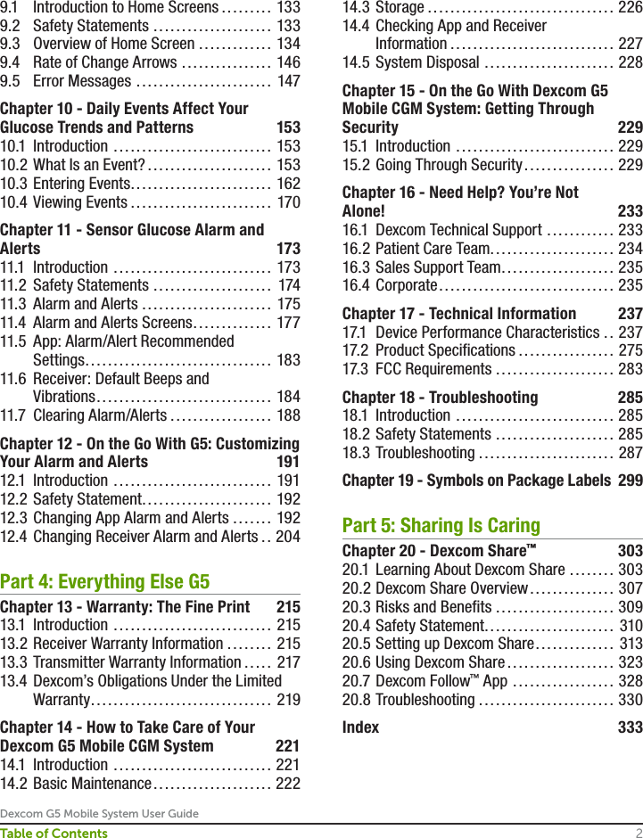 Dexcom G5 Mobile System User Guide2Table of Contents9.1  Introduction to Home Screens ......... 1339.2  Safety Statements ..................... 1339.3  Overview of Home Screen ............. 1349.4  Rate of Change Arrows ................ 1469.5  Error Messages ........................ 147Chapter 10 - Daily Events Affect Your Glucose Trends and Patterns  15310.1 Introduction ............................ 15310.2 What Is an Event? ...................... 15310.3 Entering Events ......................... 16210.4  Viewing Events ......................... 170Chapter 11 - Sensor Glucose Alarm and Alerts 17311.1 Introduction ............................ 17311.2  Safety Statements ..................... 17411.3  Alarm and Alerts ....................... 17511.4  Alarm and Alerts Screens .............. 17711.5  App: Alarm/Alert Recommended    Settings ................................. 18311.6  Receiver: Default Beeps and        Vibrations ............................... 18411.7  Clearing Alarm/Alerts .................. 188Chapter 12 - On the Go With G5: Customizing Your Alarm and Alerts  19112.1 Introduction ............................ 19112.2  Safety Statement ....................... 19212.3  Changing App Alarm and Alerts ....... 19212.4  Changing Receiver Alarm and Alerts .. 204Part 4: Everything Else G5Chapter 13 - Warranty: The Fine Print  21513.1 Introduction ............................ 21513.2 Receiver Warranty Information ........ 21513.3 Transmitter Warranty Information ..... 21713.4  Dexcom’s Obligations Under the Limited Warranty ................................ 219Chapter 14 - How to Take Care of Your Dexcom G5 Mobile CGM System  22114.1 Introduction ............................ 22114.2 Basic Maintenance ..................... 22214.3 Storage ................................. 22614.4  Checking App and Receiver       Information ............................. 22714.5  System Disposal ....................... 228Chapter 15 - On the Go With Dexcom G5 Mobile CGM System: Getting Through Security 22915.1 Introduction ............................ 22915.2  Going Through Security ................ 229Chapter 16 - Need Help? You’re Not      Alone! 23316.1  Dexcom Technical Support ............ 23316.2 Patient Care Team...................... 23416.3 Sales Support Team .................... 23516.4 Corporate ............................... 235Chapter 17 - Technical Information  23717.1  Device Performance Characteristics .. 23717.2  Product Specifications ................. 27517.3  FCC Requirements ..................... 283Chapter 18 - Troubleshooting  28518.1 Introduction ............................ 28518.2 Safety Statements ..................... 28518.3 Troubleshooting ........................ 287Chapter 19 - Symbols on Package Labels  299Part 5: Sharing Is CaringChapter 20 - Dexcom Share™ 30320.1  Learning About Dexcom Share ........ 30320.2 Dexcom Share Overview ............... 30720.3 Risks and Benefits ..................... 30920.4 Safety Statement ....................... 31020.5 Setting up Dexcom Share .............. 31320.6 Using Dexcom Share ................... 32320.7 Dexcom Follow™ App .................. 32820.8 Troubleshooting ........................ 330Index 333