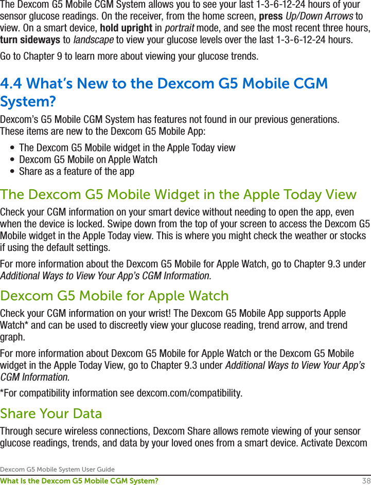 Dexcom G5 Mobile System User Guide38What Is the Dexcom G5 Mobile CGM System?The Dexcom G5 Mobile CGM System allows you to see your last 1-3-6-12-24 hours of your sensor glucose readings. On the receiver, from the home screen, press Up/Down Arrows to view. On a smart device, hold upright in portrait mode, and see the most recent three hours, turn sideways to landscape to view your glucose levels over the last 1-3-6-12-24 hours. Go to Chapter 9 to learn more about viewing your glucose trends.4.4 What’s New to the Dexcom G5 Mobile CGM System?Dexcom’s G5 Mobile CGM System has features not found in our previous generations. These items are new to the Dexcom G5 Mobile App:•  The Dexcom G5 Mobile widget in the Apple Today view•  Dexcom G5 Mobile on Apple Watch•  Share as a feature of the appThe Dexcom G5 Mobile Widget in the Apple Today ViewCheck your CGM information on your smart device without needing to open the app, even when the device is locked. Swipe down from the top of your screen to access the Dexcom G5 Mobile widget in the Apple Today view. This is where you might check the weather or stocks if using the default settings.For more information about the Dexcom G5 Mobile for Apple Watch, go to Chapter 9.3 under Additional Ways to View Your App’s CGM Information.Dexcom G5 Mobile for Apple WatchCheck your CGM information on your wrist! The Dexcom G5 Mobile App supports Apple Watch* and can be used to discreetly view your glucose reading, trend arrow, and trend graph. For more information about Dexcom G5 Mobile for Apple Watch or the Dexcom G5 Mobile widget in the Apple Today View, go to Chapter 9.3 under Additional Ways to View Your App’s CGM Information.*For compatibility information see dexcom.com/compatibility.Share Your DataThrough secure wireless connections, Dexcom Share allows remote viewing of your sensor glucose readings, trends, and data by your loved ones from a smart device. Activate Dexcom 