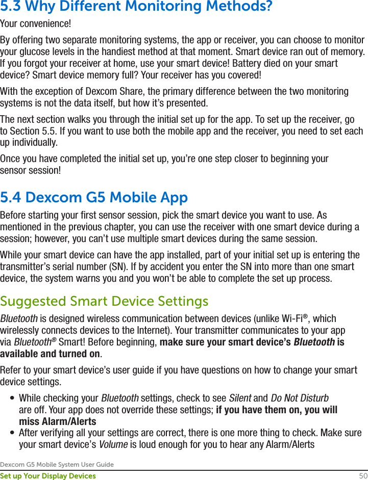 Dexcom G5 Mobile System User Guide50Set up Your Display Devices5.3 Why Different Monitoring Methods?Your convenience! By offering two separate monitoring systems, the app or receiver, you can choose to monitor your glucose levels in the handiest method at that moment. Smart device ran out of memory. If you forgot your receiver at home, use your smart device! Battery died on your smart device? Smart device memory full? Your receiver has you covered!With the exception of Dexcom Share, the primary difference between the two monitoring systems is not the data itself, but how it’s presented.The next section walks you through the initial set up for the app. To set up the receiver, go to Section 5.5. If you want to use both the mobile app and the receiver, you need to set each up individually.Once you have completed the initial set up, you’re one step closer to beginning your sensor session!5.4 Dexcom G5 Mobile AppBefore starting your first sensor session, pick the smart device you want to use. As mentioned in the previous chapter, you can use the receiver with one smart device during a session; however, you can’t use multiple smart devices during the same session. While your smart device can have the app installed, part of your initial set up is entering the transmitter’s serial number (SN). If by accident you enter the SN into more than one smart device, the system warns you and you won’t be able to complete the set up process.Suggested Smart Device SettingsBluetooth is designed wireless communication between devices (unlike Wi-Fi®, which wirelessly connects devices to the Internet). Your transmitter communicates to your app via Bluetooth® Smart! Before beginning, make sure your smart device’s Bluetooth is available and turned on.Refer to your smart device’s user guide if you have questions on how to change your smart device settings.•  While checking your Bluetooth settings, check to see Silent and Do Not Disturb are off. Your app does not override these settings; if you have them on, you will miss Alarm/Alerts•  After verifying all your settings are correct, there is one more thing to check. Make sure your smart device’s Volume is loud enough for you to hear any Alarm/Alerts