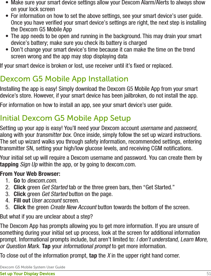 51Dexcom G5 Mobile System User GuideSet up Your Display Devices•  Make sure your smart device settings allow your Dexcom Alarm/Alerts to always show on your lock screen•  For information on how to set the above settings, see your smart device’s user guide. Once you have verified your smart device’s settings are right, the next step is installing the Dexcom G5 Mobile App•  The app needs to be open and running in the background. This may drain your smart device’s battery; make sure you check its battery is charged•  Don’t change your smart device’s time because it can make the time on the trend screen wrong and the app may stop displaying dataIf your smart device is broken or lost, use receiver until it’s fixed or replaced.Dexcom G5 Mobile App InstallationInstalling the app is easy! Simply download the Dexcom G5 Mobile App from your smart device’s store. However, if your smart device has been jailbroken, do not install the app.For information on how to install an app, see your smart device’s user guide.  Initial Dexcom G5 Mobile App SetupSetting up your app is easy! You’ll need your Dexcom account username and password, along with your transmitter box. Once inside, simply follow the set up wizard instructions. The set up wizard walks you through safety information, recommended settings, entering transmitter SN, setting your high/low glucose levels, and receiving CGM notifications.Your initial set up will require a Dexcom username and password. You can create them by tapping Sign Up within the app, or by going to dexcom.com.From Your Web Browser:1.  Go to dexcom.com.2.  Click green Get Started tab or the three green bars, then “Get Started.”3.  Click green Get Started button on the page.4.  Fill out User account screen.5.  Click the green Create New Account button towards the bottom of the screen.But what if you are unclear about a step?The Dexcom App has prompts allowing you to get more information. If you are unsure of something during your initial set up process, look at the screen for additional information prompt. Informational prompts include, but aren’t limited to: I don’t understand, Learn More, or Question Mark. Tap your informational prompt to get more information.To close out of the information prompt, tap the X in the upper right hand corner. 