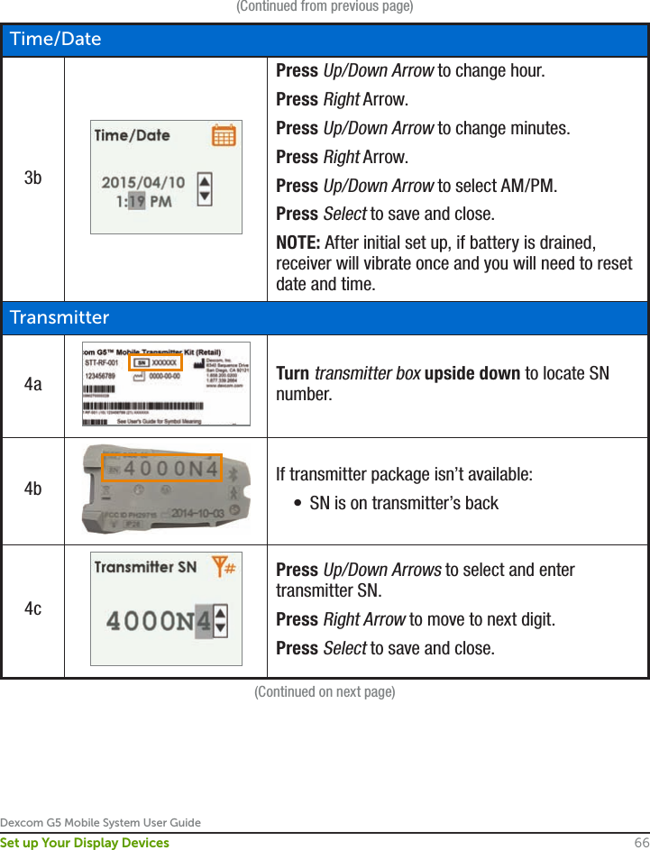 Dexcom G5 Mobile System User Guide66Set up Your Display Devices(Continued from previous page)Time/Date3bPress Up/Down Arrow to change hour.Press Right Arrow.Press Up/Down Arrow to change minutes.Press Right Arrow.Press Up/Down Arrow to select AM/PM.Press Select to save and close.NOTE: After initial set up, if battery is drained, receiver will vibrate once and you will need to reset date and time.Transmitter4a Turn transmitter box upside down to locate SN number.4b If transmitter package isn’t available:•  SN is on transmitter’s back4cPress Up/Down Arrows to select and enter transmitter SN.Press Right Arrow to move to next digit.Press Select to save and close.(Continued on next page)