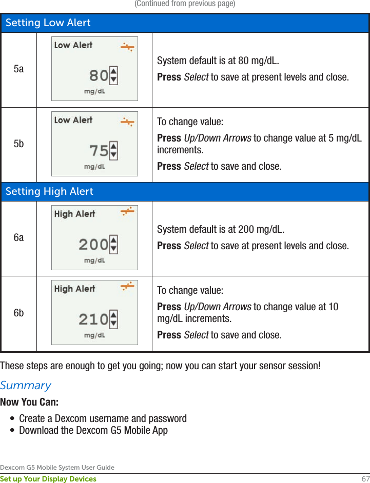 67Dexcom G5 Mobile System User GuideSet up Your Display Devices(Continued from previous page)Setting Low Alert5a System default is at 80 mg/dL.Press Select to save at present levels and close.5bTo change value:Press Up/Down Arrows to change value at 5 mg/dL increments.Press Select to save and close.Setting High Alert6a System default is at 200 mg/dL.Press Select to save at present levels and close.6bTo change value:Press Up/Down Arrows to change value at 10 mg/dL increments.Press Select to save and close.These steps are enough to get you going; now you can start your sensor session! SummaryNow You Can:•  Create a Dexcom username and password•  Download the Dexcom G5 Mobile App