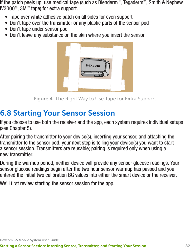 Dexcom G5 Mobile System User Guide82Starting a Sensor Session: Inserting Sensor, Transmitter, and Starting Your SessionIf the patch peels up, use medical tape (such as Blenderm™, Tegaderm™, Smith &amp; Nephew IV3000®, 3M™ tape) for extra support. •  Tape over white adhesive patch on all sides for even support•  Don’t tape over the transmitter or any plastic parts of the sensor pod•  Don’t tape under sensor pod •  Don’t leave any substance on the skin where you insert the sensorFigure 4. The Right Way to Use Tape for Extra Support6.8 Starting Your Sensor SessionIf you choose to use both the receiver and the app, each system requires individual setups (see Chapter 5). After pairing the transmitter to your device(s), inserting your sensor, and attaching the transmitter to the sensor pod, your next step is telling your device(s) you want to start a sensor session. Transmitters are reusable; pairing is required only when using a new transmitter.During the warmup period, neither device will provide any sensor glucose readings. Your sensor glucose readings begin after the two hour sensor warmup has passed and you entered the initial two calibration BG values into either the smart device or the receiver. We’ll first review starting the sensor session for the app.