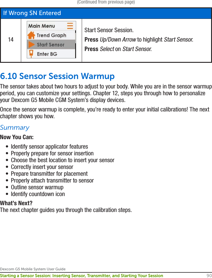 Dexcom G5 Mobile System User Guide90Starting a Sensor Session: Inserting Sensor, Transmitter, and Starting Your Session(Continued from previous page)If Wrong SN Entered14Start Sensor Session.Press Up/Down Arrow to highlight Start Sensor.Press Select on Start Sensor.6.10 Sensor Session WarmupThe sensor takes about two hours to adjust to your body. While you are in the sensor warmup period, you can customize your settings. Chapter 12, steps you through how to personalize your Dexcom G5 Mobile CGM System’s display devices. Once the sensor warmup is complete, you’re ready to enter your initial calibrations! The next chapter shows you how.SummaryNow You Can:•  Identify sensor applicator features•  Properly prepare for sensor insertion •  Choose the best location to insert your sensor•  Correctly insert your sensor•  Prepare transmitter for placement •  Properly attach transmitter to sensor•  Outline sensor warmup •  Identify countdown iconWhat’s Next?The next chapter guides you through the calibration steps.