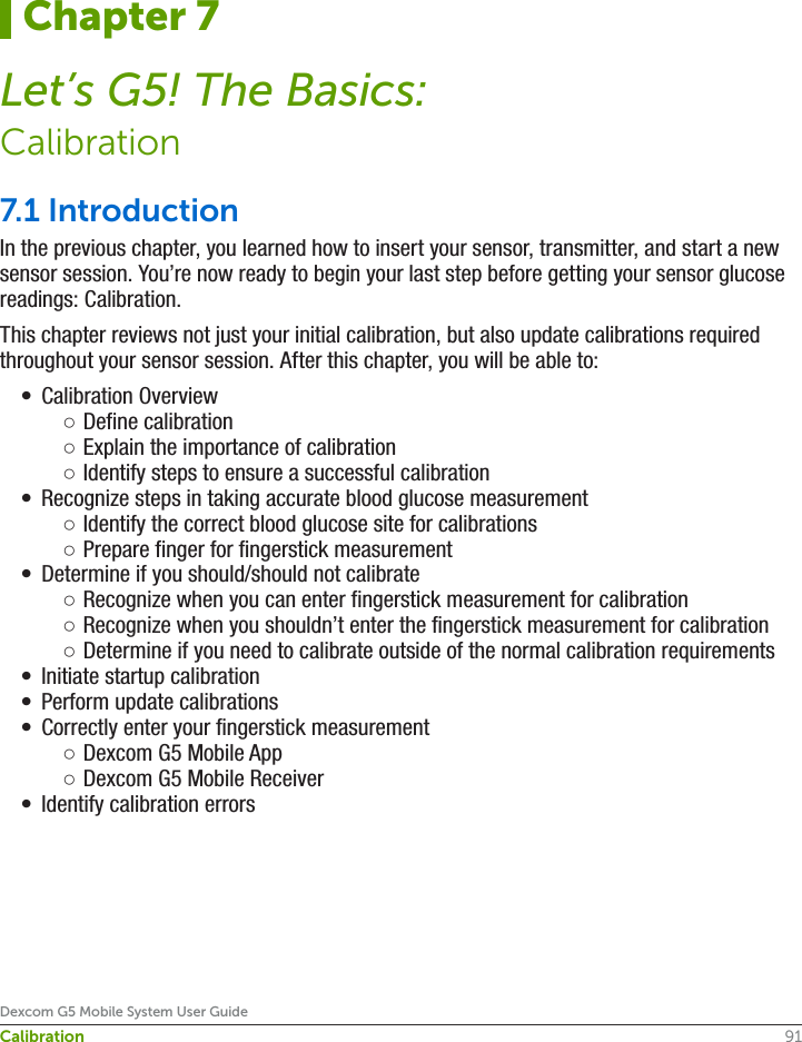91Dexcom G5 Mobile System User GuideCalibration7.1 Introduction In the previous chapter, you learned how to insert your sensor, transmitter, and start a new sensor session. You’re now ready to begin your last step before getting your sensor glucose readings: Calibration.This chapter reviews not just your initial calibration, but also update calibrations required throughout your sensor session. After this chapter, you will be able to:•  Calibration Overview ○Define calibration ○Explain the importance of calibration ○Identify steps to ensure a successful calibration •  Recognize steps in taking accurate blood glucose measurement ○Identify the correct blood glucose site for calibrations ○Prepare finger for fingerstick measurement•  Determine if you should/should not calibrate ○Recognize when you can enter fingerstick measurement for calibration ○Recognize when you shouldn’t enter the fingerstick measurement for calibration ○Determine if you need to calibrate outside of the normal calibration requirements•  Initiate startup calibration•  Perform update calibrations•  Correctly enter your fingerstick measurement ○Dexcom G5 Mobile App ○Dexcom G5 Mobile Receiver•  Identify calibration errorsChapter 7Let’s G5! The Basics:Calibration