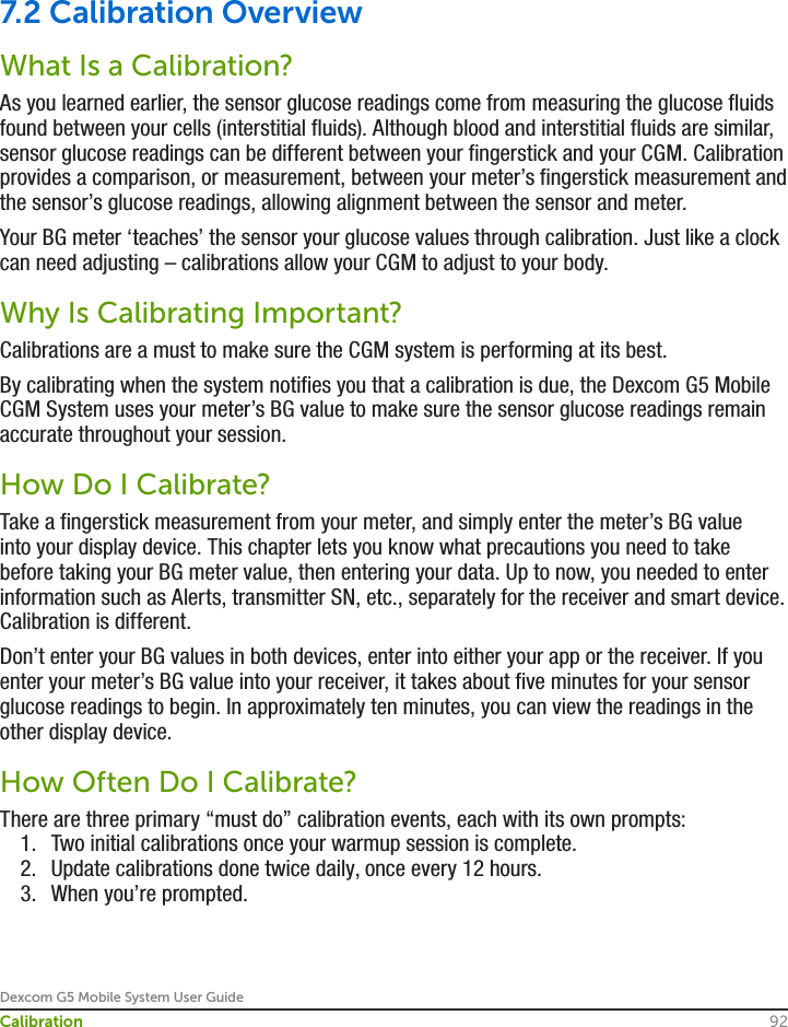 Dexcom G5 Mobile System User Guide92Calibration7.2 Calibration OverviewWhat Is a Calibration?As you learned earlier, the sensor glucose readings come from measuring the glucose fluids found between your cells (interstitial fluids). Although blood and interstitial fluids are similar, sensor glucose readings can be different between your fingerstick and your CGM. Calibration provides a comparison, or measurement, between your meter’s fingerstick measurement and the sensor’s glucose readings, allowing alignment between the sensor and meter. Your BG meter ‘teaches’ the sensor your glucose values through calibration. Just like a clock can need adjusting – calibrations allow your CGM to adjust to your body.Why Is Calibrating Important?Calibrations are a must to make sure the CGM system is performing at its best.By calibrating when the system notifies you that a calibration is due, the Dexcom G5 Mobile CGM System uses your meter’s BG value to make sure the sensor glucose readings remain accurate throughout your session.How Do I Calibrate?Take a fingerstick measurement from your meter, and simply enter the meter’s BG value into your display device. This chapter lets you know what precautions you need to take before taking your BG meter value, then entering your data. Up to now, you needed to enter information such as Alerts, transmitter SN, etc., separately for the receiver and smart device. Calibration is different.Don’t enter your BG values in both devices, enter into either your app or the receiver. If you enter your meter’s BG value into your receiver, it takes about five minutes for your sensor glucose readings to begin. In approximately ten minutes, you can view the readings in the other display device.How Often Do I Calibrate?There are three primary “must do” calibration events, each with its own prompts:1.  Two initial calibrations once your warmup session is complete.2.  Update calibrations done twice daily, once every 12 hours.3.  When you’re prompted.
