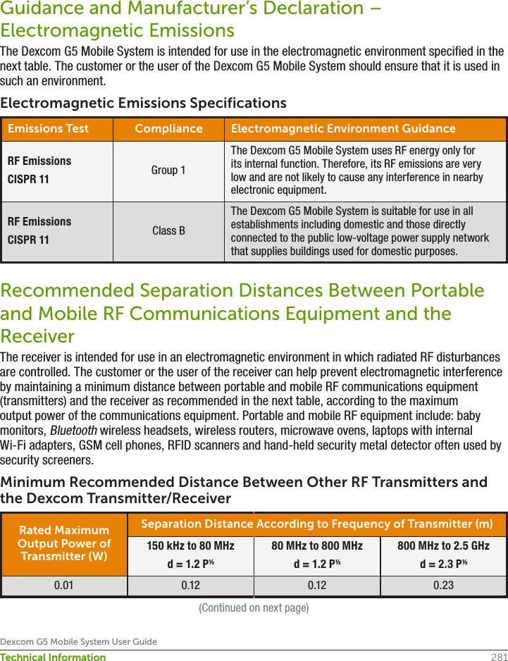 281Dexcom G5 Mobile System User GuideTechnical InformationGuidance and Manufacturer’s Declaration – Electromagnetic EmissionsThe Dexcom G5 Mobile System is intended for use in the electromagnetic environment specified in the next table. The customer or the user of the Dexcom G5 Mobile System should ensure that it is used in such an environment.Electromagnetic Emissions SpecificationsEmissions Test Compliance Electromagnetic Environment GuidanceRF EmissionsCISPR 11 Group 1The Dexcom G5 Mobile System uses RF energy only for its internal function. Therefore, its RF emissions are very low and are not likely to cause any interference in nearby electronic equipment.RF EmissionsCISPR 11 Class BThe Dexcom G5 Mobile System is suitable for use in all establishments including domestic and those directly connected to the public low-voltage power supply network that supplies buildings used for domestic purposes.Recommended Separation Distances Between Portable and Mobile RF Communications Equipment and the ReceiverThe receiver is intended for use in an electromagnetic environment in which radiated RF disturbances are controlled. The customer or the user of the receiver can help prevent electromagnetic interference by maintaining a minimum distance between portable and mobile RF communications equipment (transmitters) and the receiver as recommended in the next table, according to the maximum output power of the communications equipment. Portable and mobile RF equipment include: baby monitors, Bluetooth wireless headsets, wireless routers, microwave ovens, laptops with internal Wi-Fi adapters, GSM cell phones, RFID scanners and hand-held security metal detector often used by security screeners.Minimum Recommended Distance Between Other RF Transmitters and the Dexcom Transmitter/ReceiverRated Maximum Output Power of Transmitter (W)Separation Distance According to Frequency of Transmitter (m)150 kHz to 80 MHzd = 1.2 P½80 MHz to 800 MHzd = 1.2 P½800 MHz to 2.5 GHzd = 2.3 P½0.01 0.12 0.12 0.23(Continued on next page)