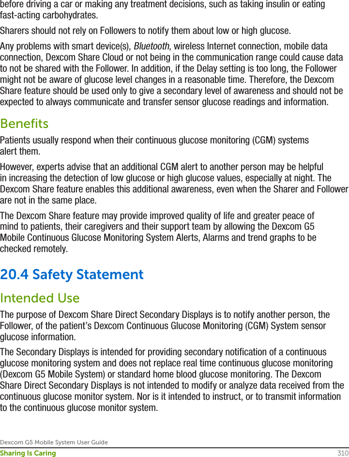 Dexcom G5 Mobile System User Guide310Sharing Is Caringbefore driving a car or making any treatment decisions, such as taking insulin or eating fast-acting carbohydrates.Sharers should not rely on Followers to notify them about low or high glucose. Any problems with smart device(s), Bluetooth, wireless Internet connection, mobile data connection, Dexcom Share Cloud or not being in the communication range could cause data to not be shared with the Follower. In addition, if the Delay setting is too long, the Follower might not be aware of glucose level changes in a reasonable time. Therefore, the Dexcom Share feature should be used only to give a secondary level of awareness and should not be expected to always communicate and transfer sensor glucose readings and information.BenefitsPatients usually respond when their continuous glucose monitoring (CGM) systems alert them.However, experts advise that an additional CGM alert to another person may be helpful in increasing the detection of low glucose or high glucose values, especially at night. The Dexcom Share feature enables this additional awareness, even when the Sharer and Follower are not in the same place. The Dexcom Share feature may provide improved quality of life and greater peace of mind to patients, their caregivers and their support team by allowing the Dexcom G5 Mobile Continuous Glucose Monitoring System Alerts, Alarms and trend graphs to be checked remotely.20.4 Safety StatementIntended UseThe purpose of Dexcom Share Direct Secondary Displays is to notify another person, the Follower, of the patient’s Dexcom Continuous Glucose Monitoring (CGM) System sensor glucose information.The Secondary Displays is intended for providing secondary notification of a continuous glucose monitoring system and does not replace real time continuous glucose monitoring (Dexcom G5 Mobile System) or standard home blood glucose monitoring. The Dexcom Share Direct Secondary Displays is not intended to modify or analyze data received from the continuous glucose monitor system. Nor is it intended to instruct, or to transmit information to the continuous glucose monitor system.